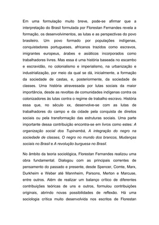 Em uma formulação muito breve, pode-se afirmar que a
interpretação do Brasil formulada por Florestan Fernandes revela a
formação, os desenvolvimentos, as lutas e as perspectivas do povo
brasileiro.   Um   povo   formado    por   populações    indígenas,
conquistadores portugueses, africanos trazidos como escravos,
imigrantes europeus, árabes e asiáticos incorporados como
trabalhadores livres. Mas essa é uma história baseada no escambo
e escravidão, no colonialismo e imperialismo, na urbanização e
industrialização, por meio da qual se dá, inicialmente, a formação
da sociedade de castas, e, posteriormente, da sociedade de
classes. Uma história atravessada por lutas sociais da maior
importância, desde as revoltas de comunidades indígenas contra os
colonizadores às lutas contra o regime de trabalho escravo. História
essa que, no século xx, desenvolve-se com as lutas de
trabalhadores do campo e da cidade pela conquista de direitos
sociais ou pela transformação das estruturas sociais. Uma parte
importante dessa contribuição encontra-se em livros como estes: A
organização social dos Tupinambá, A integração do negro na
sociedade de classes, O negro no mundo dos brancos, Mudanças
sociais no Brasil e A revolução burguesa no Brasil.

No âmbito da teoria sociológica, Florestan Fernandes realizou uma
obra fundamental. Dialogou com as principais correntes de
pensamento do passado e presente, desde Spencer, Comte, Marx,
Durkheim e Weber até Mannheim, Parsons, Merton e Marcuse,
entre outros. Além de realizar um balanço crítico de diferentes
contribuições teóricas de uns e outros, formulou contribuições
originais, abrindo novas possibilidades de reflexão. Há uma
sociologia crítica muito desenvolvida nos escritos de Florestan
 
