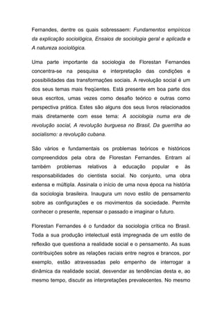 Fernandes, dentre os quais sobressaem: Fundamentos empíricos
da explicação sociológica, Ensaios de sociologia geral e aplicada e
A natureza sociológica.

Uma parte importante da sociologia de Florestan Fernandes
concentra-se na pesquisa e interpretação das condições e
possibilidades das transformações sociais. A revolução social é um
dos seus temas mais freqüentes. Está presente em boa parte dos
seus escritos, umas vezes como desafio teórico e outras como
perspectiva prática. Estes são alguns dos seus livros relacionados
mais diretamente com esse tema: A sociologia numa era de
revolução social, A revolução burguesa no Brasil, Da guerrilha ao
socialismo: a revolução cubana.

São vários e fundamentais os problemas teóricos e históricos
compreendidos pela obra de Florestan Fernandes. Entram aí
também    problemas       relativos   à   educação   popular   e   às
responsabilidades do cientista social. No conjunto, uma obra
extensa e múltipla. Assinala o início de uma nova época na história
da sociologia brasileira. Inaugura um novo estilo de pensamento
sobre as configurações e os movimentos da sociedade. Permite
conhecer o presente, repensar o passado e imaginar o futuro.

Florestan Fernandes é o fundador da sociologia crítica no Brasil.
Toda a sua produção intelectual está impregnada de um estilo de
reflexão que questiona a realidade social e o pensamento. As suas
contribuições sobre as relações raciais entre negros e brancos, por
exemplo, estão atravessadas pelo empenho de interrogar a
dinâmica da realidade social, desvendar as tendências desta e, ao
mesmo tempo, discutir as interpretações prevalecentes. No mesmo
 