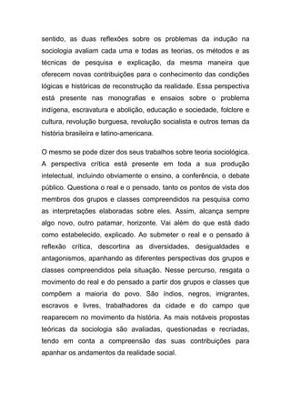 sentido, as duas reflexões sobre os problemas da indução na
sociologia avaliam cada uma e todas as teorias, os métodos e as
técnicas de pesquisa e explicação, da mesma maneira que
oferecem novas contribuições para o conhecimento das condições
lógicas e históricas de reconstrução da realidade. Essa perspectiva
está presente nas monografias e ensaios sobre o problema
indígena, escravatura e abolição, educação e sociedade, folclore e
cultura, revolução burguesa, revolução socialista e outros temas da
história brasileira e latino-americana.

O mesmo se pode dizer dos seus trabalhos sobre teoria sociológica.
A perspectiva crítica está presente em toda a sua produção
intelectual, incluindo obviamente o ensino, a conferência, o debate
público. Questiona o real e o pensado, tanto os pontos de vista dos
membros dos grupos e classes compreendidos na pesquisa como
as interpretações elaboradas sobre eles. Assim, alcança sempre
algo novo, outro patamar, horizonte. Vai além do que está dado
como estabelecido, explicado. Ao submeter o real e o pensado à
reflexão crítica, descortina as diversidades, desigualdades e
antagonismos, apanhando as diferentes perspectivas dos grupos e
classes compreendidos pela situação. Nesse percurso, resgata o
movimento do real e do pensado a partir dos grupos e classes que
compõem a maioria do povo. São índios, negros, imigrantes,
escravos e livres, trabalhadores da cidade e do campo que
reaparecem no movimento da história. As mais notáveis propostas
teóricas da sociologia são avaliadas, questionadas e recriadas,
tendo em conta a compreensão das suas contribuições para
apanhar os andamentos da realidade social.
 