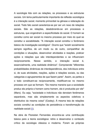 A sociologia lida com as relações, os processos e as estruturas
sociais. Um tema particularmente importante da reflexão sociológica
é a interação social, momento primordial na gênese e reiteração do
social. Todo fato social caracteriza-se por ser um nexo de relações
sociais. São as relações, desdobrando-se em processos e
estruturas, que engendram a especificidade do social. O homem se
constitui como ser social no mesmo processo por meio do qual se
constitui a sociabilidade. "A interação social constitui o fenômeno
básico da investigação sociológica". Ocorre que "existir socialmente
sempre significa, de um modo ou de outro, compartilhar de
condições e situações, desenvolver atividades e reações, praticar
ações e relações que são interdependentes e se influenciam
reciprocamente.     Nesse   sentido,    a   interação    social   é,
essencialmente, uma realidade dinâmica". Compreende "diferentes
probabilidades dinâmicas de interdependência, dos indivíduos entre
si, de suas atividades, reações, ações e relações sociais, ou das
categorias e agrupamentos de que fazem parte". Assim, as partes e
o todo constituem-se reciprocamente, modificam-se no mesmo
processo em que se formam. "Da mesma maneira que a sociedade
produz ela própria o homem como homem, ela é produzida por ele"
(Marx). Ou seja, "sociedade e indivíduos não denotam fenômenos
separáveis, mas são simplesmente os aspectos coletivos e
distributivo da mesma coisa" (Cooley). Á mesma teia de relações
sociais constitui as condições de persistência e transformação da
realidade social (1).

Na obra de Florestan Fernandes encontra-se uma contribuição
básica para a teoria sociológica: retira e desenvolve o conteúdo
crítico da sociologia clássica e moderna. Foram as próprias
 