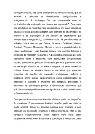 condições sociais, nas quais emergiram as ciências sociais, que as
levaram     a    defrontar     as      diversidades,    desigualdades   e
antagonismos.      A     sociologia     "se   viu   confrontada   com   as
contradições da sociedade de classes em expansão". Para estar
em condições de "apanhar tais contradições em suas condições,
causas e efeitos, precisou adaptar suas técnicas de observação, de
análise e de explicação a um padrão de objetividade que
incorporasse a negação" (2) da ordem social. As possibilidades de
reflexão crítica abertas por Comte, Spencer, Durkheim, Weber,
Sombart, Tönnies, Mannheim, Merton e outros – possibilidades às
vezes moderadas – são levadas adiante nos escritos teóricos e
históricos de Florestan Fernandes. A perspectiva oferecida por uma
sociedade como a brasileira, com acentuadas desigualdades
sociais, econômicas, políticas e culturais, permite questionar muito
da sociologia clássica e moderna e resgatar os seus conteúdos
críticos. Assim se recriam temas e conceitos que pareciam
pretéritos. As noções de interação, organização, sistema e
mudança, entre outras, apresentam-se como possibilidades de
pesquisar e explicar a anatomia das relações, processos e
estruturas de dominação política e apropriação econômica que
articulam as desigualdades e os antagonismos sociais, econômicos,
políticos e culturais.

Essa perspectiva se torna ainda mais efetiva a partir das sugestões
do marxismo. O pensamento dialético também pode ser visto de
modo original, desde os desafios abertos pelo presente e pelo
passado da sociedade brasileira e latino-americana. Mas o seu
conteúdo     essencialmente         crítico   ressoa   bem   mais   perto,
congruente, consistente. Enquanto a sociologia é levada ao ponto
 