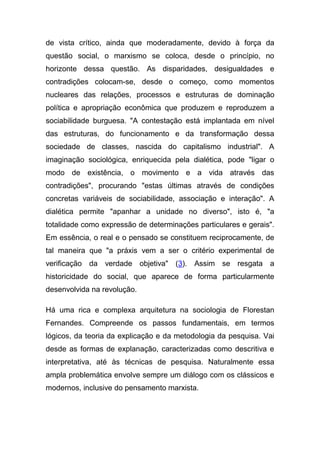 de vista crítico, ainda que moderadamente, devido à força da
questão social, o marxismo se coloca, desde o princípio, no
horizonte dessa questão. As disparidades, desigualdades e
contradições colocam-se, desde o começo, como momentos
nucleares das relações, processos e estruturas de dominação
política e apropriação econômica que produzem e reproduzem a
sociabilidade burguesa. "A contestação está implantada em nível
das estruturas, do funcionamento e da transformação dessa
sociedade de classes, nascida do capitalismo industrial". A
imaginação sociológica, enriquecida pela dialética, pode "ligar o
modo de existência, o movimento e a vida através das
contradições", procurando "estas últimas através de condições
concretas variáveis de sociabilidade, associação e interação". A
dialética permite "apanhar a unidade no diverso", isto é, "a
totalidade como expressão de determinações particulares e gerais".
Em essência, o real e o pensado se constituem reciprocamente, de
tal maneira que "a práxis vem a ser o critério experimental de
verificação da verdade objetiva" (3). Assim se resgata a
historicidade do social, que aparece de forma particularmente
desenvolvida na revolução.

Há uma rica e complexa arquitetura na sociologia de Florestan
Fernandes. Compreende os passos fundamentais, em termos
lógicos, da teoria da explicação e da metodologia da pesquisa. Vai
desde as formas de explanação, caracterizadas como descritiva e
interpretativa, até às técnicas de pesquisa. Naturalmente essa
ampla problemática envolve sempre um diálogo com os clássicos e
modernos, inclusive do pensamento marxista.
 