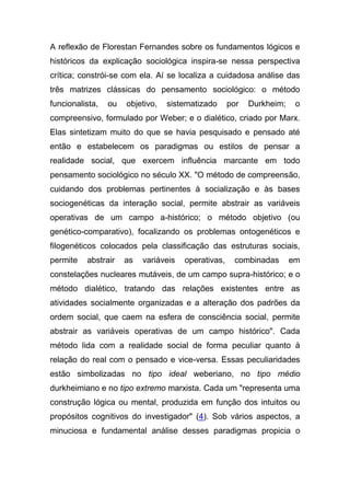 A reflexão de Florestan Fernandes sobre os fundamentos lógicos e
históricos da explicação sociológica inspira-se nessa perspectiva
crítica; constrói-se com ela. Aí se localiza a cuidadosa análise das
três matrizes clássicas do pensamento sociológico: o método
funcionalista,   ou   objetivo,   sistematizado      por   Durkheim;    o
compreensivo, formulado por Weber; e o dialético, criado por Marx.
Elas sintetizam muito do que se havia pesquisado e pensado até
então e estabelecem os paradigmas ou estilos de pensar a
realidade social, que exercem influência marcante em todo
pensamento sociológico no século XX. "O método de compreensão,
cuidando dos problemas pertinentes à socialização e às bases
sociogenéticas da interação social, permite abstrair as variáveis
operativas de um campo a-histórico; o método objetivo (ou
genético-comparativo), focalizando os problemas ontogenéticos e
filogenéticos colocados pela classificação das estruturas sociais,
permite   abstrair    as   variáveis   operativas,    combinadas       em
constelações nucleares mutáveis, de um campo supra-histórico; e o
método dialético, tratando das relações existentes entre as
atividades socialmente organizadas e a alteração dos padrões da
ordem social, que caem na esfera de consciência social, permite
abstrair as variáveis operativas de um campo histórico". Cada
método lida com a realidade social de forma peculiar quanto à
relação do real com o pensado e vice-versa. Essas peculiaridades
estão simbolizadas no tipo ideal weberiano, no tipo médio
durkheimiano e no tipo extremo marxista. Cada um "representa uma
construção lógica ou mental, produzida em função dos intuitos ou
propósitos cognitivos do investigador" (4). Sob vários aspectos, a
minuciosa e fundamental análise desses paradigmas propicia o
 