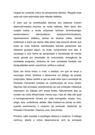 resgate do conteúdo crítico do pensamento clássico. Resgate esse
cada vez mais estimulado pela reflexão dialética.

É claro que as contribuições teóricas dos clássicos tiveram
desenvolvimentos diversos, às vezes notáveis. Além disso, têm
surgido   outras   e novas    propostas     teóricas:   fenomenologia,
existencialismo,       estruturalismo,       estrutural-funcionalismo,
hiperempirismo dialético, teorias        de alcance médio,     teorias
sistêmicas e assim por diante. Mas talvez seja possível afirmar que
todas as mais notáveis contribuições teóricas posteriores aos
clássicos guardam algum, ou muito, compromisso com eles. A
sociologia é uma forma de apropriação e constituição do mundo
social gerada por dissolução da comunidade, emergência da
sociedade burguesa, dinâmica de uma sociedade fundada nas
desigualdades social, econômica, política e cultural.

Esse, em forma breve, o nível, o estatuto, em que se lança a
sociologia crítica. Sintetiza e desenvolve um diálogo de amplas
proporções. Nesse sentido é que se pode dizer que a sociologia de
Florestan Fernandes sintetiza as contribuições de cinco fontes.
Algumas das principais características da sua produção intelectual
expressam um diálogo com essas fontes. Naturalmente elas se
revelam de modo diferenciado, menos aqui, mais ali. Não são igual
e homogeneamente visíveis em cada monografia, ensaio, livro,
artigo, aula, conferência, debate. Mas mostram-se plenas no todo,
quando examinamos o conjunto da produção intelectual de
Florestan Fernandes. Vejamos, pois, essa fontes.

Primeiro, cabe ressaltar a sociologia clássica e moderna. O diálogo
contínuo, aberto e crítico desenvolve-se com os principais
 