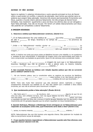 ADORAR OU NÃO ADORAR
Agora no capítulo 3, estamos introduzimos o outro assunto principal no livro de Daniel
sobre o qual existe um conflito, o assunto da adoração. Aqui temos que atentar para os
poderes que exigem falsa adoração. Veremos três jovens permanecendo firmemente com
Deus, quando o mundo inteiro adorava falsamente. Os três amigos de Daniel foram
tentados, mas resistiram: igualmente o povo de Deus nos últimos dias vai ser obrigado a
fazer falsa adoração, mas vão se recusar. Por terem um sólido relacionamento com Deus
não poderão ser compelidos a adorar falsamente.
A IMAGEM DOURADA
1. Descreva a estátua que Nabucodonosor construiu. (Daniel 3:1)
“...O rei Nabucodonosor fez uma estátua de ________ que tinha ___________ côvados
de alto e _______ de largo; levantou-a no campo de ________ , na província da
Babilônia...”
“...Então o rei Nabucodonosor mandou ajuntar os ___________ , os ____________ , os
_______________ , os ____________ , os ________________ , os _________________ , os
________________, e todos os _____________________ , para que viessem à consagração da
imagem...”
NOTA: A história nos conta que pouco antes na Babilônia houvera uma rebelião e o rei questionou
a lealdade de seus subordinados. A dedicação da imagem seria uma oportunidade para todos no
reino comprometer sua lealdade ao governante. Quem lá não estivesse seria considerado traidor.
“...vos ____________ e _____________ a imagem de ouro que o rei Nabucodonosor
levantou. Qualquer que não se prostrar e não a adorar será, no mesmo instante,
____________ na ____________ de ________ ardente...”
4. Que acusação fizeram os Caldeus com relação àqueles judeus que não se curvaram
para a estátua? (Daniel 3:12)
“... Há uns homens judeus, que tu constituíste sobre os negócios da província de Babilônia:
____________ , _____________ e _____________ ; estes homens, ó rei, não fizeram caso de ti;
a teus __________ não __________ , nem ___________ a estátua de ouro que levantaste...”
NOTA: Teria sido muito fácil raciocinar que eles deveriam adorar realmente a imagem,
simplesmente mostrando sua lealdade ao rei. Mas eles sabiam que a lealdade a Deus estava
envolvida, por isso não se atiraram para reverenciar a imagem.
5. Que mandamento proíbe a falsa adoração? (Êxodo 20:4-6)
“... Não farás para ti __________ de escultura, nem ________________ alguma do que há em
cima nos céus, nem embaixo na terra, nem nas águas debaixo da terra. Não as ___________ ,
nem lhes darás ________ ; porque Eu sou o __________ teu _______, _______ zeloso, que visito
a iniqüidade dos pais nos filhos até a terceira e quarta geração daqueles que me aborrecem e faço
misericórdia até mil gerações daqueles que me amam e guardam os meus mandamentos...”
6. Quando Sadraque, Mesaque e Abedenego foram entregues ao rei Nabucodonosor para
responder as acusações contra eles, qual tratamento seria dado a eles? (Daniel 3:15)
“... sereis, no mesmo instante, ____________ na ___________ de _______ ardente...”
NOTA: Nabucodonosor deu aos três homens uma segunda chance. Eles poderiam ter mudado de
idéia na sua primeira recusa de adoração.
7. O que aqueles homens responderam a Nabucodonosor quando este lhes ofereceu uma
segunda chance? (Daniel 3:16-18)
 