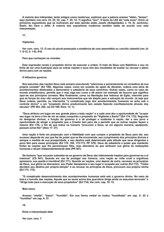A maioria dos intérpretes, tanto antigos como modernos, explicam que a palavra aramea "iddan, "tempo",
aqui (também nos vers. 23, 25, 32; cap. 7: 25; 12: 7) significa "ano". O texto da LXX diz "sete anos". Entre os
primeiros expositores que se inclinaram por esta opinião estão Josefo (Antigüidades x. 10. 6), Jerónimo,
Rashi, Ibn Ezra e Jefet. A maioria dos expositores modernos também estão de acordo com esta
interpretação.
17.
Vigilantes.
Ver com. vers. 13. O uso do plural pressupõe a existência de uma assembléia ou concílio celestial (ver Jó
1: 6-12; 2: 1-6). 818.
Para que conheçam os viventes.
Esta expressão revela o propósito divino de executar a ordem. O trato de Deus com Babilônia e seu rei
tinha de ser uma ilustração para as outras nações e seus reis dos resultados de aceitar ou recusar o plano
divino para com as nações.
O Altíssimo governa.
Nos assuntos das nações Deus está sempre executando "silenciosa e pacientemente os conselhos de sua
própria vontade" (Ed 169). Algumas vezes, como em ocasião do apelo de Abrahán, ordena uma série de
acontecimentos destinados a demonstrar a sabedoria de seus caminhos. Outras vezes, como no caso do
mundo antediluviano, permite que o mau siga seu curso e dê assim um exemplo da loucura que significa
opor-se aos princípios corretos. Mas finalmente, como na libertação dos hebreus de Egito, intervém para
que as forças do mau não vençam aos instrumentos que ele dispôs para a salvação do mundo. Já seja que
Deus ordene, permita, ou intervenha "o complicado jogo dos acontecimentos humanos se acha sob o
controle divino" e um "propósito divino predominante tem estado fazendo manifestamente através dos
séculos" (PR 393, 392; ver Ed 169; Rom. 13: 1).
"Deus atribuiu um lugar em seu grande plano a toda nação" e a cada uma deu a oportunidade de "ocupar
seu lugar na terra a fim de ver se estas cumprirão o propósito do "Vigilante e Santo""(Ed 174, 172). Segundo
os desígnios divinos, a função do governo é a de proteger e sustentar à nação, dar a seu povo a
oportunidade de atingir o propósito que o Criador tem para ele e permitir que as outras nações façam o
mesmo (Ed 170), a fim de que todos os homens "procurem a Deus, se em alguma maneira, apalpando,
possam achar-lhe" (Atos 17: 27).
Uma nação é forte em proporção com a fidelidade com que cumpre o propósito de Deus para ela; seu
sucesso depende do uso que faz do poder que se lhe encomenda; seu cumprimento dos princípios divinos é
sempre a medida de sua prosperidade; e seu destino está determinado pela atitude que seus dirigentes e
povo têm para esses princípios (Ed 170, 169, 172-173; PP 576). Deus dá sabedoria e poder que manterão
fortes às nações que lhe permaneçam fiéis, mas abandona às que atribuem sua glória às realizações
humanas e atuam independentemente dele (PR 367).
Os homens "que recusam submeter-se ao governo de Deus são inteiramente ineptos para governar-se a si
mesmos" (CS 641). Quando em vez de proteger aos homens, uma nação se volta cruel e orgulhosa
opressora, sua queda é inevitável (Ed 171). Quando as nações, uma depois de outra, recusam os princípios
de Deus, sua glória se desvanece, seu Poder desaparece e seu lugar é ocupado por outras (Ed 172). "Todos
decidem seu destino por própria eleição" e ao recusar os princípios de Deus, provocam sua própria rainha
(Ed 173, 172).
"O complicado desenvolvimento dos acontecimentos humanos está sob o governo divino. No meio da
luta e o tumulto das nações, Aquele que se senta acima dos querubins dirige ainda os assuntos terrenais" e
"dirige todo para a execução de seus propósitos" (Ed 174). Ver com. cap. 10: 13.
Mais baixo.
Arameo “shefal”, "baixo", "humilde". Em sua forma verbal se traduz "humilhado" em cap. 5: 22 e
"humilhar" em cap. 4: 37.
18.
Dirás a interpretação dele.
Ver com. vers. 7.
 