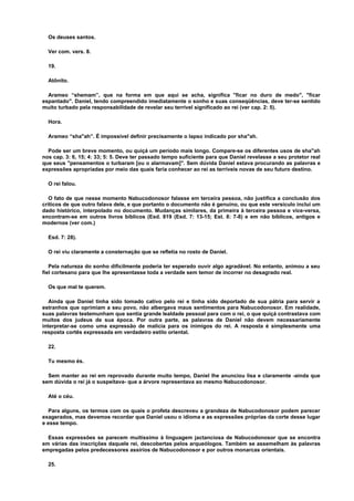 Os deuses santos.
Ver com. vers. 8.
19.
Atônito.
Arameo “shemam”, que na forma em que aqui se acha, significa "ficar no duro de medo", "ficar
espantado". Daniel, tendo compreendido imediatamente o sonho e suas conseqüências, deve ter-se sentido
muito turbado pela responsabilidade de revelar seu terrível significado ao rei (ver cap. 2: 5).
Hora.
Arameo “sha"ah”. É impossível definir precisamente o lapso indicado por sha"ah.
Pode ser um breve momento, ou quiçá um período mais longo. Compare-se os diferentes usos de sha"ah
nos cap. 3: 6, 15; 4: 33; 5: 5. Deve ter passado tempo suficiente para que Daniel revelasse a seu protetor real
que seus "pensamentos o turbaram [ou o alarmavam]". Sem dúvida Daniel estava procurando as palavras e
expressões apropriadas por meio das quais faria conhecer ao rei as terríveis novas de seu futuro destino.
O rei falou.
O fato de que nesse momento Nabucodonosor falasse em terceira pessoa, não justifica a conclusão dos
críticos de que outro falava dele, e que portanto o documento não é genuíno, ou que este versículo inclui um
dado histórico, interpolado no documento. Mudanças similares, da primeira à terceira pessoa e vice-versa,
encontram-se em outros livros bíblicos (Esd. 819 (Esd. 7: 13-15; Est. 8: 7-8) e em não bíblicos, antigos e
modernos (ver com.)
Esd. 7: 28).
O rei viu claramente a consternação que se refletia no rosto de Daniel.
Pela natureza do sonho dificilmente poderia ter esperado ouvir algo agradável. No entanto, animou a seu
fiel cortesano para que lhe apresentasse toda a verdade sem temor de incorrer no desagrado real.
Os que mal te querem.
Ainda que Daniel tinha sido tomado cativo pelo rei e tinha sido deportado de sua pátria para servir a
estranhos que oprimiam a seu povo, não albergava maus sentimentos para Nabucodonosor. Em realidade,
suas palavras testemunham que sentia grande lealdade pessoal para com o rei, o que quiçá contrastava com
muitos dos judeus de sua época. Por outra parte, as palavras de Daniel não devem necessariamente
interpretar-se como uma expressão de malícia para os inimigos do rei. A resposta é simplesmente uma
resposta cortês expressada em verdadeiro estilo oriental.
22.
Tu mesmo és.
Sem manter ao rei em reprovado durante muito tempo, Daniel lhe anunciou lisa e claramente -ainda que
sem dúvida o rei já o suspeitava- que a árvore representava ao mesmo Nabucodonosor.
Até o céu.
Para alguns, os termos com os quais o profeta descreveu a grandeza de Nabucodonosor podem parecer
exagerados, mas devemos recordar que Daniel usou o idioma e as expressões próprias da corte desse lugar
e esse tempo.
Essas expressões se parecem muitíssimo à linguagem jactanciosa de Nabucodonosor que se encontra
em várias das inscrições daquele rei, descobertas pelos arqueólogos. Também se assemelham às palavras
empregadas pelos predecessores assírios de Nabucodonosor e por outros monarcas orientais.
25.
 