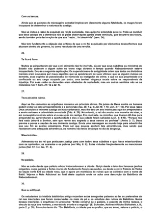 Com as bestas.
Ainda que as palavras do mensageiro celestial implicavam claramente alguma fatalidade, os magos foram
incapazes de determinar a natureza do castigo.
Não se indica a razão da expulsão do rei da sociedade, mas quiçá foi entendida pelo rei. Pode-se concluir
que esse castigo era a demência não só pelas observações gerais deste versículo, que descreve seu futuro,
senão também pela declaração de que sua "razão... foi devolvida" (vers. 34).
Não tem fundamento a objeção dos críticos de que o rei foi expulsado por elementos desconformes que
atuavam dentro do governo, ou como resultado de uma revolta.
26.
Te ficará firme.
Muitos se perguntaram por que o rei demente não foi morrido, ou por que seus súbditos ou ministros de
Estado não puseram a algum outro no trono vaga durante o tempo quando Nabucodonosor esteve
incapacitado. Deu-se a seguinte explicação: Os supersticiosos da antigüidade criam que todos os distúrbios
mentais eram causados por maus espíritos que se apoderavam de suas vítimas; que se alguém matava ao
demente, esse espírito se posesionaba do homicida ou instigador do crime; e que se sua propriedade era
confiscada ou seu cargo ocupado por outro, uma terrível vingança recaía sobre os responsáveis da
injustiça. Por essa razão os dementes eram afastados da sociedade, mas em outros sentidos não se os
molestava (ver 1 Sam. 21: 12 a 22: 1).
27.
Teus pecados isenta.
Aqui se lhe comunica ao orgulhoso monarca um princípio divino. Os juízos de Deus contra os homens
podem evitar-se pelo arrependimento e a conversão (Isa. 38: 1-2, 5; Jer.18: 7-10; Jon. 3: 1-10). Por essa razão
Deus anunciou o iminente castigo de Nabucodonosor, mas lhe deu um ano inteiro para que se arrependesse
e assim evitasse a calamidade anunciada (Dão. 4: 29). No entanto, o rei não mudou sua maneira de viver, e
em conseqüência atraiu sobre si a execução do castigo. Em contraste, os ninivitas, que tiveram 40 dias para
arrepender-se, aproveitaram a oportunidade e eles e sua cidade foram salvados (Jon. 3: 4-10). "Porque não
fará nada Jehová o Senhor, sem que revele seu segredo a seus servos os profetas" (Amós 3: 7). Deus
previne a povos e nações de seu iminente castigo. Envia uma mensagem ao mundo hoje para advertir-lhe
que seu fim se acerca velozmente. Pode ser que poucos aceitem tais advertências, mas sendo que
receberam uma adequada advertência, os homens não terão desculpa no dia da desgraça.
Misericórdias.
Admoestou-se ao rei que praticasse justiça para com todos seus súbditos e que fosse misericordioso
com os oprimidos, os azarados e os pobres (ver Miq. 6: 8). Estas virtudes freqüentemente se mencionam
juntas (Sal. 72: 3-4; Isa. 11: 4).
29.
No palácio.
Não se sabe desde que palácio olhou Nabucodonosor a cidade. Quiçá desde o teto dos famosos jardins
colgantes, cujos gordos e fortes muros do fundamento foram escavados, ou desde o novo Palácio de Verão
da seção norte 820 da cidade nova, que é agora um montículo de ruínas que se conhece com o nome de
Babil. Veja-se a Nota Adicional ao final deste capítulo onde se acha uma descrição da Babilônia de
Nabucodonosor.
30.
Que eu edifiquei.
Os estudantes da história babilônico antiga recordam estas arrogantes palavras ao ler as pretensões do
rei nas inscrições que foram conservadas no meio do pó e os entulhos das ruínas de Babilônia. Numa
dessas inscrições o orgulhoso rei proclama: "Então construí eu o palácio, o assento de minha realeza, o
vínculo da raça dos homens, a morada do triunfo e o regozijo" (E. Schrader, Keilinschiftliche Bibliothek, t. III,
parte 2, p. 39). Em outro texto diz: "Em Babilônia, a cidade que eu prefiro, que eu amoo, estava o palácio, o
 