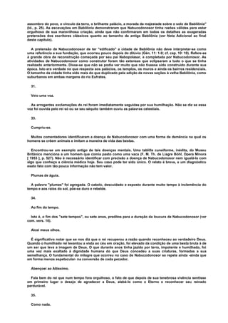assombro do povo, o vínculo da terra, o brilhante palácio, a morada da majestade sobre o solo de Babilônia"
(Id., p. 25). As escavações em Babilônia demonstraram que Nabucodonosor tinha razões válidas para estar
orgulhoso de sua maravilhosa criação, ainda que não confirmaram em todos os detalhes as exageradas
pretensões dos escritores clássicos quanto ao tamanho da antiga Babilônia (ver Nota Adicional ao final
deste capítulo).
A pretensão de Nabucodonosor de ter "edificado" a cidade de Babilônia não deve interpretar-se como
uma referência a sua fundação, que ocorreu pouco depois do dilúvio (Gén. 11: 1-9; cf. cap. 10: 10). Refere-se
à grande obra de reconstrução começada por seu pai Nabopolasar, e completada por Nabucodonosor. As
atividades de Nabucodonosor como construtor foram tão extensas que eclipsaram a tudo o que se tinha
realizado anteriormente. Disse-se que não se podia ver muito que não tivesse sido construído durante sua
época. Isto era verdade no que respecta aos palácios, os templos, os muros e ainda os bairros residenciais.
O tamanho da cidade tinha sido mais do que duplicado pela adição de novas seções à velha Babilônia, como
suburbanos em ambas margens do rio Eufrates.
31.
Veio uma voz.
As arrogantes exclamações do rei foram imediatamente seguidas por sua humilhação. Não se diz se essa
voz foi ouvida pelo rei só ou se seu séquito também ouviu as palavras celestiais.
33.
Cumpriu-se.
Muitos comentadores identificaram a doença de Nabucodonosor com uma forma de demência na qual os
homens se crêem animais e imitam a maneira de vida das bestas.
Encontrou-se um exemplo antigo de tais doenças mentais. Uma tablilla cuneiforme, inédita, do Museu
Britânico menciona a um homem que comia pasto como uma vaca (F. M. Th. de Liagre Bóhl, Opera Minora
[ 1953 ], p. 527). Não é necessário identificar com precisão a doença de Nabucodonosor nem igualá-la com
algo que conheça a ciência médica hoje. Seu caso pode ter sido único. O relato é breve, e um diagnóstico
exato fato com tão pouca informação não tem valor.
Plumas de águia.
A palavra "plumas" foi agregada. O cabelo, descuidado e exposto durante muito tempo à inclemência do
tempo e aos raios do sol, põe-se duro e rebelde.
34.
Ao fim do tempo.
Isto é, o fim dos "sete tempos", ou sete anos, preditos para a duração da loucura de Nabucodonosor (ver
com. vers. 16).
Alcei meus olhos.
É significativo notar que se nos diz que o rei recuperou a razão quando reconheceu ao verdadeiro Deus.
Quando o humilhado rei levantou a vista ao céu em oração, foi elevado da condição de uma besta bruta à de
um ser que leva a imagem de Deus. O que durante anos tinha jazido por terra, impotente e humilhado, foi
uma vez mais exaltado à dignidade humana do que Deus concedeu a suas criaturas, formadas a sua
semelhança. O fundamental do milagre que ocorreu no caso de Nabucodonosor se repete ainda -ainda que
em forma menos espetacular- na conversão de cada pecador.
Abençoei ao Altíssimo.
Fala bem do rei que num tempo fora orgulhoso, o fato de que depois de sua tenebrosa vivência sentisse
em primeiro lugar o desejo de agradecer a Deus, alabá-lo como o Eterno e reconhecer seu reinado
perdurável.
35.
Como nada.
 