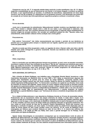 Compare-se com Isa. 40: 17. A segunda metade deste versículo é muito semelhante a Isa. 43: 13. Alguns
sugeriram a possibilidade de que ao relacionar-se com Daniel, o rei tivesse chegado a conhecer as palavras
de Isaías, e que repentinamente as recordou. A confissão foi maravilhosa, especialmente em boca deste
monarca, uma vez tão arrogante. É o depoimento de um penitente converso, uma declaração que emana 821
do coração de um homem que tinha aprendido por experiência própria a conhecer e reverenciar a Deus.
36.
Foi-me devolvida.
Junto com a recuperação do entendimento, Nabucodonosor também recobrou sua dignidade real e seu
trono. Para mostrar a estreita relação entre a volta de sua razão e sua restauração à soberania, este
versículo repete (ver vers. 34) o primeiro elemento de sua recuperação. O segundo segue imediatamente na
maneira singela da narração semítica. Um narrador em castelhano poderia ter dito: "Quando voltou meu
entendimento, então também voltaram minha condição real e minha glória".
Procuraram-me.
Esta palavra "procuraram" não indica necessariamente que durante o período de sua demência se
permitiu que o rei vagasse pelos campos e o deserto sem ser vigiado; significa que o procuraram tendo em
conta seu posto oficial.
Quando se soube que tinha recuperado a razão, os regentes do reino o fizeram voltar com todo o devido
respeito para poder entregar-lhe o governo novamente. Durante sua demência eles tinham atendido os
assuntos do governo.
37.
Alabo, engrandeço.
Esta é a conclusão com que Nabucodonosor termina sua proclama, na qual, como um pecador convertido,
reconhece a justiça de Deus. Sua confissão de que Deus é "Rei do céu" expressa sua reverência para com o
Deus que acaba de encontrar. O restabelecido monarca de Babilônia aprendeu bem sua lição (ver PR 382;
EGW, Material Suplementar sobre este versículo). Quanto ao caráter progressivo do entendimento que
Nabucodonosor teve de Deus, ver cap. 2: 47; 3: 28; p. 779.
NOTA ADICIONAL DO CAPÍTULO 4.
Sob a direção de Robert Koldewey, que trabalhou para a Sociedade Oriental Alemã, levaram-se a cabo
importantes escavações em Babilônia entre os anos 1899 e 1917. Nelas se desenterraram algumas das
seções mais importantes da grande zona de ruínas da antiga Babilônia, conquanto durante essas
escavações teve amplos setores que não foram tocados. Desde os albores da história, Babilônia foi uma
cidade importante de Mesopotamia (Gén. 11). Hammurabi a constituiu em capital de sua dinastia. Como sede
do santuário do famoso deus Marduk, seguia sendo um centro religioso ainda durante os períodos quando
não gozava de supremacia política, como por exemplo durante o tempo quando Asiria foi o principal poder
mundial. Quando Nabopolasar recobrou a independência de Babilônia, a cidade voltou a ser uma vez mais a
metrópole do mundo. Mas foi especialmente com Nabucodonosor, o grande propulsor do Império
Neobabilónico, quando Babilônia chegou a ser "hermosura de reinos e ornamento da grandeza dos caldeos"
(Isa. 13: 19).
Foi a cidade de Nabucodonosor a que desenterrou Koldewey durante os 18 anos de escavações alemãs.
Praticamente não se encontraram restos das etapas anteriores da cidade. A razão disto é dupla: (1) A
mudança do leito do rio Eufrates elevou o nível do água e portanto os estratos das cidades anteriores estão
agora sob o nível do água, e (2) a destruição de Babilônia realizada pelo rei assírio Senaquerib no ano 689 a.
C. foi tão completa, que ficou pouco da antiga cidade que pudessem descobrir as gerações posteriores. Por
isso, todas as ruínas visíveis de hoje são do posterior Império Neobabilónico. Ainda elas mostram uma
desolação e confusão invulgares, por duas razões: (1) Grandes partes da cidade foram destruídas pelo rei
Jerjes de Persia depois de dois curtas revoltas contra seu governo. (2) As ruínas de Babilônia foram
empregadas por Seleuco para construir Seleucia ao redor do ano 300 a. C. A maioria dos edifícios das
aldeias vizinhas, e da cidade de Hilla (ou Hella), bem como a grande barragem do rio Hindiya, foram
construídos com tijolos de Babilônia.
Apesar destas desvantagens os excavadores conseguiram que se compreendesse muito do plano de
Babilônia de Nabucodonosor. Os antigos documentos cuneiformes achados durante a escavação ajudaram
nesta tarefa. Esses documentos continham descrições detalhadas da cidade, de seus principais edifícios,
muros e bairros, de maneira que se conhece mais quanto ao plano da Babilônia de Nabucodonosor que de
muitas cidades medievais de Europa. Por isso estamos excepcionalmente bem informados quanto à cidade
 