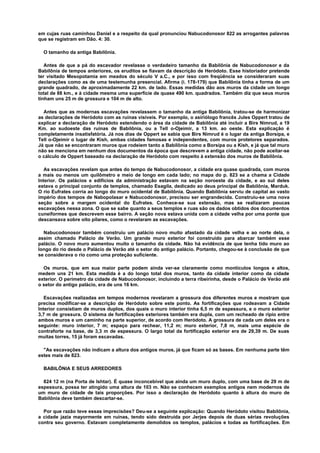 em cujas ruas caminhou Daniel e a respeito da qual pronunciou Nabucodonosor 822 as arrogantes palavras
que se registram em Dão. 4: 30.
O tamanho da antiga Babilônia.
Antes de que a pá do escavador revelasse o verdadeiro tamanho da Babilônia de Nabucodonosor e da
Babilônia de tempos anteriores, os eruditos se fiavam da descrição de Heródoto. Esse historiador pretende
ter visitado Mesopotamia em meados do século V a.C., e por isso com freqüência se consideraram suas
declarações como as de uma testemunha presencial. Afirma (i. 178-179) que Babilônia tinha a forma de um
grande quadrado, de aproximadamente 22 km. de lado. Essas medidas dão aos muros da cidade um longo
total de 88 km., e à cidade mesma uma superfície de quase 490 km. quadrados. Também diz que seus muros
tinham uns 25 m de grossura e 104 m de alto.
Antes que as modernas escavações revelassem o tamanho da antiga Babilônia, tratou-se de harmonizar
as declarações de Heródoto com as ruínas visíveis. Por exemplo, o asiriólogo francês Jules Oppert tratou de
explicar a declaração de Heródoto estendendo o área da cidade de Babilônia até incluir a Birs Nimrud, a 19
Km. ao sudoeste das ruínas de Babilônia, ou a Tell o-Ojeimir, a 13 km. ao oeste. Esta explicação é
completamente insatisfatória. Já nos dias de Oppert se sabia que Birs Nimrud é o lugar da antiga Borsipa, e
Tell o-Ojeimir o lugar de Kish, ambas cidades famosas e independentes, com muros protetores separados.
Já que não se encontraram muros que rodeiem tanto a Babilônia como a Borsipa ou a Kish, e já que tal muro
não se menciona em nenhum dos documentos da época que descrevem a antiga cidade, não pode aceitar-se
o cálculo de Oppert baseado na declaração de Heródoto com respeito à extensão dos muros de Babilônia.
As escavações revelam que antes do tempo de Nabucodonosor, a cidade era quase quadrada, com muros
a mais ou menos um quilômetro e meio de longo em cada lado; no mapa do p. 823 se a chama a Cidade
Interior. Os palácios e edifícios da administração estavam na seção noroeste da cidade, e ao sul deles
estava o principal conjunto de templos, chamado Esagila, dedicado ao deus principal de Babilônia, Marduk.
O rio Eufrates corria ao longo do muro ocidental de Babilônia. Quando Babilônia serviu de capital ao vasto
império dos tempos de Nabopolasar e Nabucodonosor, precisou ser engrandecida. Construiu-se uma nova
seção sobre a margem ocidental do Eufrates. Conhece-se sua extensão, mas se realizaram poucas
escavações nessa zona. O que se sabe quanto a seus templos e ruas são os dados obtidos dos documentos
cuneiformes que descrevem esse bairro. A seção nova estava unida com a cidade velha por uma ponte que
descansava sobre oito pilares, como o revelaram as escavações.
Nabucodonosor também construiu um palácio novo muito afastado da cidade velha e ao norte dela, o
assim chamado Palácio de Verão. Um grande muro exterior foi construído para abarcar também esse
palácio. O novo muro aumentou muito o tamanho da cidade. Não há evidência de que tenha tido muro ao
longo do rio desde o Palácio de Verão até o setor do antigo palácio. Portanto, chegou-se à conclusão de que
se considerava o rio como uma proteção suficiente.
Os muros, que em sua maior parte podem ainda ver-se claramente como montículos longos e altos,
medem uns 21 km. Esta medida é a do longo total dos muros, tanto da cidade interior como da cidade
exterior. O perímetro da cidade de Nabucodonosor, incluindo a terra ribeirinha, desde o Palácio de Verão até
o setor do antigo palácio, era de uns 16 km.
Escavações realizadas em tempos modernos revelaram a grossura dos diferentes muros e mostram que
precisa modificar-se a descrição de Heródoto sobre este ponto. As fortificações que rodeavam a Cidade
Interior consistiam de muros duplos, dos quais o muro interior tinha 6,5 m de espessura, e o muro exterior
3,7 m de grossura. O sistema de fortificações exteriores também era dupla, com um recheado de ripio entre
ambos muros e um caminho na parte superior, de acordo com Heródoto. A grossura de cada um deles era o
seguinte: muro interior, 7 m; espaço para rechear, 11,2 m; muro exterior, 7,8 m, mais uma espécie de
contraforte na base, de 3,3 m de espessura. O largo total da fortificação exterior era de 29,39 m. De suas
muitas torres, 15 já foram escavadas.
"As escavações não indicam a altura dos antigos muros, já que ficam só as bases. Em nenhuma parte têm
estes mais de 823.
BABILÔNIA E SEUS ARREDORES
824 12 m (na Porta de Ishtar). É quase inconcebível que ainda um muro duplo, com uma base de 29 m de
espessura, possa ter atingido uma altura de 103 m. Não se conhecem exemplos antigos nem modernos de
um muro de cidade de tais proporções. Por isso a declaração de Heródoto quanto à altura do muro de
Babilônia deve também descartar-se.
Por que razão teve essas imprecisões? Deu-se a seguinte explicação: Quando Heródoto visitou Babilônia,
a cidade jazia mayormente em ruínas, tendo sido destruída por Jerjes depois de duas sérias revoluções
contra seu governo. Estavam completamente demolidos os templos, palácios e todas as fortificações. Em
 