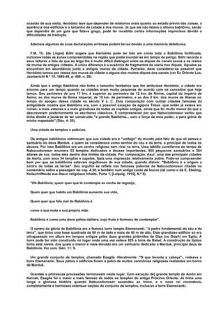 ocasião de sua visita, Heródoto teve que depender de relatórios orais quanto ao estado prévio das coisas, a
aparência dos edifícios e o tamanho da cidade e dos muros. Já que ele não falava o idioma babilônio, senão
que dependia de um guia que falava grego, pode ter recebido certas informações imprecisas devido a
dificuldades de tradução.
Ademais algumas de suas declarações errôneas podem ter-se devido a uma memória defeituosa.
F.M. Th. [de Liagre] Böhl sugere que Heródoto pode ter tido em conta toda a Babilônia fortificada,
inclusive todas as zonas compreendidas na região que podia inundar-se em tempo de perigo. Böhl recorda a
seus leitores o fato de que ao leigo lhe é muito difícil distinguir entre os diques de canais secos e os restos
de muros de antigas cidades. A única diferença é a ausência de fragmentos de olaria nos diques. Aqueles se
encontram em abundância junto a antigos muros da cidade. Portanto, deve considerar-se possível que
Heródoto tomou por restos dos muros da cidade a alguns dos muitos diques dos canais (ver Ex Oriente Lux,
Jaarbericht N.º 10, 1945-48, p. 498, n. 28).
Ainda que a antiga Babilônia não tinha o tamanho fantástico que lhe atribuísse Heródoto, a cidade era
enorme para um tempo quando as cidades eram muito pequenas de acordo com os conceitos que hoje
temos. Seu perímetro de uns 17 km. é superior ao perímetro de 12 km. de Nínive, capital do império de
Asiria; ao dos muros da Roma imperial, de 10 km. de perímetro; e ao dos 6 km. dos muros de Atenas no
tempo do apogeu dessa cidade no século V a. C. Esta comparação com outras cidades famosas da
antigüidade mostra que Babilônia era, com a possível exceção da egípcia Tebas -que então já estava em
ruínas- a mais extensa e a mais grandiosa de todas as capitais antigas, ainda que foi muito menor do que a
descreveram posteriormente os escritores clássicos. É compreensível por que Nabucodonosor sentiu que
tinha direito a jactarse de ter construído "a grande Babilônia... com a força de meu poder, e para glória de
minha majestade" (Dão. 4: 30).
Uma cidade de templos e palácios.
Os antigos babilônios estimavam que sua cidade era o "umbigo" do mundo pelo fato de que ali estava o
santuário do deus Marduk, a quem se considerava como senhor do céu e da terra, o principal de todos os
deuses. Por isso Babilônia era um centro religioso sem rival na terra. Uma tablilla cuneiforme do tempo de
Nabucodonosor enumera 53 templos dedicados a deuses importantes, 955 pequenos santuários e 384
altares de rua; todos eles dentro dos limites da cidade. Por comparação, Asur, uma das principais cidades
de Asiria, com seus 34 templos e capelas, fazia uma impressão relativamente pobre. Pode-se compreender
bem por que os babilônios estavam orgulhosos de sua cidade, quando diziam: "Babilônia é a origem e
centro de todas as terras". Seu orgulho se reflete nas famosas palavras de Nabucodonosor citadas no
comentário sobre a passagem do cap. 4:30, e também num antigo canto de louvor (tal como o dá E. Ebeling,
Keilschrifttexte aus Assur religiósen Inhalts, Parte 1, [Leipzig, 1915], N.º 8):
"Oh Babilônia, quem quer que te contempla se enche de regozijo,
Quem quer que habita em Babilônia aumenta sua vida,
Quem quer que fala mal de Babilônia é
como o que mata a sua própria mãe.
Babilônia é como uma doce palma datilera, cujo fruto é formoso de contemplar".
O centro da glória de Babilônia era a famosa torre templo Etemenanki, "a pedra fundamental do céu e da
terra", que tinha uma base quadrada de 90 m de lado e mais de 90 m de alto. Este grandioso edifício só era
ultrapassado em altura em tempos antigos pelas duas grandes pirâmides de Giza (ou Gizeh) em Egito. A
torre pode ter sido construída no lugar onde uma vez esteve 825 a torre de Babel. A construção de tijolos
tinha sete níveis, dos quais o menor e mais elevado era um santuário dedicado a Marduk, principal deus de
Babilônia. Ver com. Gén. 11: 9.
Um grande conjunto de templos, chamado Esagila -literalmente: "O que levanta a cabeça"-, rodeava a
torre Etemenanki. Seus pátios e edifícios foram o palco de muitas cerimônias religiosas realizadas em honra
de Marduk.
Grandes e pitorescas processões terminavam neste lugar. Com exceção de] grande templo de Amón em
Karnak, Esagila foi o maior e mais famoso de todos os templos do antigo Próximo Oriente. Já tinha uma
longa e gloriosa história quando Nabucodonosor ascendeu ao trono, e o novo rei reconstruiu
completamente e hermoseó extensas seções do conjunto de templos, inclusive a torre Etemenanki.
 