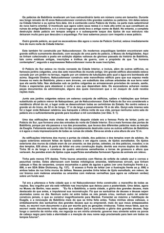 Os palácios de Babilônia revelavam um luxo extraordinário tanto em número como em tamanho. Durante
seu longo reinado de 43 anos Nabucodonosor construiu três grandes castelos ou palácios. Um deles estava
na Cidade Interior e os outros fora dela. Um é conhecido como Palácio de Verão, na parte mais setentrional
do novo bairro oriental. O montículo que agora cobre seus restos é o mais alto entre os que constituem as
ruínas da antiga Babilônia, e é o único lugar que ainda leva o antigo nome de Babil. No entanto, a completa
destruição deste palácio em tempos antigos e o subsequente saque dos tijolos de sua estrutura não
deixaram muito para que descubra o arqueólogo. Por isso sabemos pouco com respeito a esse palácio.
Outro grande palácio, ao qual os escavadores dão agora o nome de Palácio Central, estava imediatamente
fora do muro norte da Cidade Interior.
Este também foi construído por Nabucodonosor. Os modernos arqueólogos também encontraram este
grande edifício sumamente desolado, com exceção de uma parte do palácio, o Museu de Antigüidades. Aqui
se tinham colecionado e posto em exibição objetos valiosos do glorioso passado da história de Babilônia,
tais como estátuas antigas, inscrições e troféus de guerra, com o propósito de que "os homens
contemplem", segundo o expressasse Nabucodonosor numa de suas inscrições.
O Palácio do Sur estava no rincão noroeste da Cidade Interior, e incluía, além de outros edifícios, os
famosos jardins colgantes, uma das sete maravilhas do mundo antigo. Um grande edifício abovedado estava
coroado por um jardim no terraço, regado por um sistema de tubulações pelo qual o água era bombeada até
acima. Segundo Diodoro, Nabucodonosor construiu este maravilhoso edifício para que sua esposa meda
tivesse no meio de Babilônia, plana e sem árvores, um substituto das colinas arboladas de sua terra natal
que ela sentia falta. Nas abóbadas sob os jardins colgantes se armazenavam provisões de cereais, azeite,
frutas e especiarias para abastecer à corte e aos que dependiam dela. Os escavadores acharam nestas
peças documentos da administração, alguns dos quais mencionam que o rei Joaquín de Judá recebia
rações reais.
Junto aos jardins colgantes estava um extenso conjunto de edifícios, salões e habitações que tinham
substituído ao palácio menor de Nabopolasar, pai de Nabucodonosor. Este Palácio do Sur era considerado a
residência oficial do rei, o lugar onde se desenvolviam todas as cerimônias do Estado. No centro estava a
grande só do trono, de 52 m de longo, 17 m de largo e possivelmente 18 m de alto. Quiçá esta imensa sala
foi o lugar onde Belsasar celebrou seu banquete a última noite de sua vida, porque nenhuma outra sala do
palácio era o suficientemente grande para localizar a mil convidados (ver Dão. 5: 1).
Uma das edificações mais cheias de colorido daquela cidade era a famosa Porta de Ishtar, junto ao
Palácio do Sur, que formava uma das entradas do norte da Cidade Interior. Era a mais formosa das portas de
Babilônia, porque por ela passava a rua das processões, que levava dos diferentes palácios reais ao templo
de Esagila. Felizmente esta porta não foi tão completamente destruída como os outros edifícios de Babilônia
e é agora a mais impressionante de todas as ruínas da cidade. Eleva-se ainda a uma altura de uns 12 m.
As edificações interiores dos muros e portas da cidade, dos palácios e dos templos eram de adobes. As
capas exteriores estavam feitas de tijolos cozidos e em alguns casos, de tijolos esmaltados. Os tijolos
exteriores dos muros da cidade eram de cor amarela; os das portas, celestes; os dos palácios, rosados; e os
dos templos, 826 alvos. A porta de Ishtar era uma construção dupla, devido aos muros duplos da cidade.
Tinha 50 m de longo e constava de quatro estruturas semelhantes a torres de grossura e altura que
variavam. As paredes eram de tijolos cujas superfícies esmaltadas formavam figuras de animais em relevo.
Tinha pelo menos 575 destes. Tinha touros amarelos com fileiras de enfeite de cabelo azul e cornos e
pezunhas verdes. Estes alternavam com bestas mitológicas amarelas, telefonemas sirrush, que tinham
cabeças e filas de serpentes, corpos escamados e patas de águias e gatos (ver uma ilustração frente a p.
896, e em SDA Bible Dictionary, fig. 137). O acesso à Porta de Ishtar (ver a ilustração frente ao p. 896) a
ambos lados da rua tinha muros de defesa. Nessas paredes tinha leões de tijolo esmaltado, em relevo, de
cor branca com melenas amarelas ou amarelos com melenas vermelhas (que agora se voltaram verdes)
sobre um fundo azul.
Tal era a pitoresca e forte cidade que o rei Nabucodonosor tinha construído: a maravilha de todas as
nações. Seu orgulho por ela está refletido nas inscrições que deixou para a posteridade. Uma delas, agora
no Museu de Berlim, reza assim: "Eu fiz a Babilônia, a santa cidade, a glória dos grandes deuses, mais
destacada do que antes, e impulsionei sua reconstrução. Fiz que os santuários de deuses e deusas sejam
alumiados como no dia. Nenhum outro rei entre todos os reis jamais criou, nenhum outro rei anterior
construiu jamais, o que eu construí magnificamente para Marduk. Fomentei ao máximo a habilitação de
Esagila, e a renovação de Babilônia mais do que se tinha feito antes. Todas minhas obras valiosas, o
embelezamento dos santuários dos grandes deuses que eu empreendi, mais do que meus antepassados
reais, eu escrevi num documento e pus por escrito para as gerações vindouras. Todos meus fatos, que eu
escrevi neste documento lerão aqueles que saibam [ler] e recordarão a glória dos grandes deuses. Seja
longo o caminho de minha vida, me regocije eu em minha simiente; governe meu simiente sobre os povos
de cabeça negra para toda a eternidade e a menção de meu nome seja proclamado para bem em todos os
tempos futuros".
 