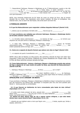 “... Responderam Sadraque, Mesaque e Abedenego ao rei: Ó Nabucodonosor, quanto a isto não
_____________ de te ____________. Se o nosso Deus, a quem servimos, _______
__________ , Ele nos _________ da fornalha de fogo ardente e das tuas mãos, ó rei. Se não, fica
___________ , ó rei, que não ___________ a teus deuses nem _____________ a imagem de
ouro que levantaste...”...”
NOTA: Que tremendo testemunho de fé! Antes de virem ao campo de Dura, eles já haviam
decidido não se render, não importando como seriam tratados. Se Deus os protegesse, eles
estariam bem, mas se assim Ele não fizesse, eles ainda assim serviriam Ele.
A FORNALHA ARDENTE
8. O que fez Nabucodonosor para responder a defesa daqueles Hebreus? (Daniel 3:19)
“...ordenou que se acendesse a fornalha sete ______ mais do que se ____________...”
9. O que aconteceu aos soldados que atiraram Sadraque, Mesaque e Abedenego dentro
da fornalha ardente? (Daniel 3:22)
“... e a fornalha estava sobremaneira ______ , as chamas do fogo _________ os homens que
lançaram de cima para dentro a Sadraque, Mesaque e Abedenego...”
“... E estes três, Sadraque, Mesaque e Abednego, caíram _______ dentro da fornalha
sobremaneira acesa...” “...Tornou ele e disse: Eu, porém, vejo ________ homens ______ , que
andam passeando dentro do fogo, sem ________ dano...”
11. Como era o aspecto do Quarto Homem que estava com eles no fogo? (Daniel 3:25)
“... e o aspecto do quarto é semelhante a um _____ dos ________ ...”
NOTA: Deus não só libertou os três jovens, Ele caminhou através do fogo com eles! Que
maravilha o Deus que nós temos. Podemos ter muitos dissabores em nossas vidas, mas
O Filho de Deus caminha conosco através do fogo.
12. Como Nabucodonosor chamou a Sadraque, Mesque e Abedenego quando eles saíram
do fogo e depois de ver essa mostra do poder de Deus, que decreto fez Nabucodonosor?
(Daniel 3:26-30)
“... Sadraque, Mesaque e Abednego, _______ do Deus ___________, saí e vinde!”
“...todo ______ , _______ e ________ que disser blasfêmia contra o ______ de Sadraque,
Mesaque e Abednego, seja _____________ , e as suas casas sejam feitas em monturo; porquanto
____ há outro _____ que possa ________ como Este...”
APOCALIPSE 13 E A IMAGEM DA BESTA
O que aconteceu a Sadraque, Mesaque e Abedenego na Babilônia antiga é comparável aos eventos
que vão transcorrer nos últimos dias. Apocalipse 13 enquadra para nós uma cena paralela para
Daniel 3. Vamos perceber as similaridades.
13. O que fizeram os habitantes da terra comandados pela besta de dois chifres?
(Apocalipse 13:11, 12)
“...Vi ainda outra besta emergir da terra, possuía dois ________ parecendo __________, mas
falava como ________...” “...faz com que a terra e os seus habitantes ___________ a primeira
besta, cuja ferida mortal fora curada...”
14. Depois de fazer descer fogo do céu e operar outros milagres, o que esta besta
declara que o povo deveria fazer? (Apocalipse 13:13, 14)
“...dizendo aos que habitam sobre a terra que façam uma ________ à besta, aquela que, ferida a
espada, sobreviveu...”
 