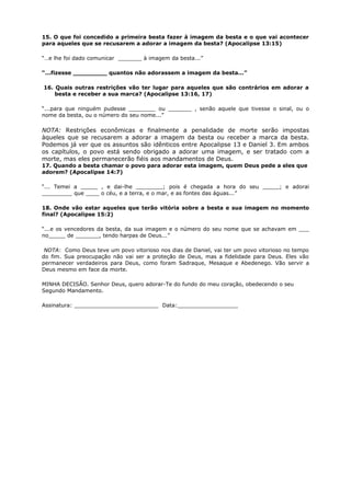 15. O que foi concedido a primeira besta fazer à imagem da besta e o que vai acontecer
para aqueles que se recusarem a adorar a imagem da besta? (Apocalipse 13:15)
“…e lhe foi dado comunicar _______ à imagem da besta...”
“...fizesse _________ quantos não adorassem a imagem da besta...”
16. Quais outras restrições vão ter lugar para aqueles que são contrários em adorar a
besta e receber a sua marca? (Apocalipse 13:16, 17)
“...para que ninguém pudesse ________ ou _______ , senão aquele que tivesse o sinal, ou o
nome da besta, ou o número do seu nome...”
NOTA: Restrições econômicas e finalmente a penalidade de morte serão impostas
àqueles que se recusarem a adorar a imagem da besta ou receber a marca da besta.
Podemos já ver que os assuntos são idênticos entre Apocalipse 13 e Daniel 3. Em ambos
os capítulos, o povo está sendo obrigado a adorar uma imagem, e ser tratado com a
morte, mas eles permanecerão fiéis aos mandamentos de Deus.
17. Quando a besta chamar o povo para adorar esta imagem, quem Deus pede a eles que
adorem? (Apocalipse 14:7)
“... Temei a _____ , e dai-lhe ________; pois é chegada a hora do seu _____; e adorai
_________ que ____ o céu, e a terra, e o mar, e as fontes das águas...”
18. Onde vão estar aqueles que terão vitória sobre a besta e sua imagem no momento
final? (Apocalipse 15:2)
“...e os vencedores da besta, da sua imagem e o número do seu nome que se achavam em ___
no_____ de _______, tendo harpas de Deus...”
NOTA: Como Deus teve um povo vitorioso nos dias de Daniel, vai ter um povo vitorioso no tempo
do fim. Sua preocupação não vai ser a proteção de Deus, mas a fidelidade para Deus. Eles vão
permanecer verdadeiros para Deus, como foram Sadraque, Mesaque e Abedenego. Vão servir a
Deus mesmo em face da morte.
MINHA DECISÃO. Senhor Deus, quero adorar-Te do fundo do meu coração, obedecendo o seu
Segundo Mandamento.
Assinatura: _________________________ Data:__________________
 