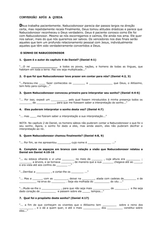CONVERSÃO APÓS A QUEDA
Deus trabalha pacientemente. Nabucodonosor parecia dar passos largos na direção
certa, mas repetidamente recaía Finalmente, Deus tomou atitudes drásticas e parece que
Nabucodonosor reconheceu o Deus verdadeiro. Deus é paciente conosco como Ele foi
com Nabucodonosor. Mesmo se nós escorregamos e caímos, Ele ainda nos ama. Ele quer
nos salvar, mais do que nós queremos ser salvos. Os vencedores nos dias finais serão
aqueles que tem um profundo relacionamento pessoal com Jesus, individualmente
aqueles que têm sido verdadeiramente convertidos a Deus.
O SONHO DE NABUCODONOSOR
1. Quem é o autor do capítulo 4 de Daniel? (Daniel 4:1)
“...O rei _______________ a todos os povos, nações, e homens de todas as línguas, que
habitam em toda a terra: Paz vos seja multiplicada...”
2. O que foi que Nabucodonosor teve prazer em contar para nós? (Daniel 4:2, 3)
”...Pareceu-me ____ fazer conhecidos os ________ e _______________ que Deus, o Altíssimo,
tem feito para comigo...”
3. Quem Nabucodonosor convocou primeiro para interpretar seu sonho? (Daniel 4:4-6)
”... Por isso, expedi um __________, pelo qual fossem introduzidos à minha presença todos os
________ da ____________, para que me fizessem saber a interpretação do sonho...”
4. Eles puderam interpretar o sonho desta vez? (Daniel 4:7)
“... mas ____ me fizeram saber a interpretação a sua interpretação...”
NOTA: No capítulo 2 de Daniel, os homens sábios não puderam contar a Nabucodonosor o que foi o
seu sonho. Agora, o sonho foi dado a eles, mas ainda assim, eles não puderam decifrar a
interpretação ao rei.
5. Quem Nabucodonosor chamou finalmente? (Daniel 4:8, 9)
“... Por fim, se me apresentou ________, cujo nome é _______________ ...”
6. Complete os espaços em branco com relação a visão que Nabucodonosor relatou a
Daniel em Daniel 4:10-16
“... eu estava olhando e vi uma ________ no meio da _______ , cuja altura era _________ ;
________ a árvore, e se tornava _______ , de maneira que a sua _______ chegava até ao _____,
e era vista até aos confins da _______ ...”
“...Derribai a _________ , e cortai-lhe os ________ ...”
“... Mas a ______, com as _________, deixai na ________, atada com cadeias de________ e de
___________ na erva do _________ . Seja ela molhada do __________ do céu ...”
“...Mude-se-lhe o ____________ , para que não seja mais ___________ de ________ , e lhe seja
dado coração de __________ e passem sobre ele _____ tempos...”
7. Qual foi o propósito deste sonho? (Daniel 4:17)
“... a fim de que conheçam os viventes que o Altíssimo tem _________ sobre o reino dos
_________ , e o dá a quem quer, e até o mais ___________ dos __________ constitui sobre
eles...”
 