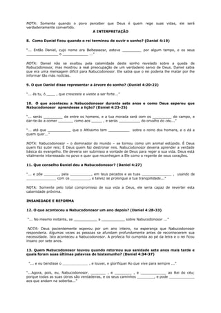 NOTA: Somente quando o povo perceber que Deus é quem rege suas vidas, ele será
verdadeiramente convertido.
A INTERPRETAÇÃO
8. Como Daniel ficou quando o rei terminou de ouvir o sonho? (Daniel 4:19)
“... Então Daniel, cujo nome era Beltessazar, esteve _________ por algum tempo, e os seus
_______________ o ____________ ...”
NOTA: Daniel não se exaltou pela calamidade deste sonho revelado sobre a queda de
Nabucodonosor, mas mostrou a real preocupação de um verdadeiro servo de Deus. Daniel sabia
que era uma mensagem difícil para Nabucodonosor. Ele sabia que o rei poderia lhe matar por lhe
informar tão más notícias.
9. O que Daniel disse representar a árvore do sonho? (Daniel 4:20-22)
“... és tu, ó ____ , que cresceste e vieste a ser forte...”
10. O que aconteceu a Nabucodonosor durante sete anos e como Deus esperou que
Nabucodonosor aprendesse a lição? (Daniel 4:23-25)
“... serás _________ de entre os homens, e a tua morada será com os _________ do campo, e
dar-te-ão a comer _______ como aos _____ , e serás __________ do orvalho do céu...”
“... até que ___________ que o Altíssimo tem __________ sobre o reino dos homens, e o dá a
quem quer...”
NOTA: Nabucodonosor – o dominador do mundo – se tornou como um animal estúpido. É Deus
quem faz subir reis; É Deus quem faz destronar reis. Nabucodonosor deveria aprender a verdade
básica do evangelho. Ele deveria ser submisso a vontade de Deus para reger a sua vida. Deus está
vitalmente interessado no povo e quer que reconheçam a Ele como o regente de seus corações.
11. Que conselho Daniel deu a Nabucodonosor? (Daniel 4:27)
“... e põe _______, pela __________, em teus pecados e as tuas ______________ , usando de
______________ com os _________, e talvez se prolongue a tua tranqüilidade...”
NOTA: Somente pelo total compromisso de sua vida a Deus, ele seria capaz de reverter esta
calamidade próxima.
INSANIDADE E REFORMA
12. O que aconteceu a Nabucodonosor um ano depois? (Daniel 4:28-33)
“... No mesmo instante, se ___________ a ___________ sobre Nabucodonosor ...”
NOTA: Deus pacientemente esperou por um ano inteiro, na esperança que Nabucodonosor
responderia. Algumas vezes as pessoas se afundam profundamente antes de reconhecerem sua
necessidade. Isto aconteceu a Nabucodonosor. A profecia foi cumprida ao pé da letra e o rei ficou
insano por sete anos.
13. Quem Nabucodonosor louvou quando retornou sua sanidade sete anos mais tarde e
quais foram suas últimas palavras de testemunho? (Daniel 4:34-37)
“... e eu bendisse o ____________ , e louvei, e glorifiquei Ao que vive para sempre ...”
“...Agora, pois, eu, Nabucodonosor, _______ , e ________ , e ____________ ao Rei do céu;
porque todas as suas obras são verdadeiras, e os seus caminhos ________, e pode ____________
aos que andam na soberba...”
 
