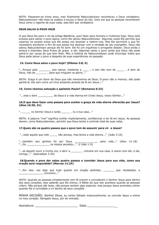 NOTA: Passaram-se trinta anos, mas finalmente Nabucodonosor reconheceu o Deus verdadeiro.
Nabucodonosor não mais se exaltou e louvou o Deus do céu. Uma vez que as pessoas reconhecem
Deus como o regente de suas vidas, elas têm paz verdadeira.
DEUS SALVA O POVO HOJE
O que Deus fez para o rei da antiga Babilônia, quer fazer para homens e mulheres hoje. Deus está
ansioso para salvar o povo agora, como Ele salvou Nabucodonosor. Algumas vezes Ele permite que
caiamos na sarjeta antes que Ele possa nos levantar e redimir-nos. Mas Ele permitirá o que for
necessário acontecer a fim de que possa nos alcançar com a verdade do seu evangelho. Deus não
salvou Nabucodonosor porque ele foi bom. Ele foi um orgulhoso e arrogante ditador. Deus ainda o
amava e estendeu Seus frutos de graça a ele. Algumas vezes o povo sente que Deus não pode
salvá-lo por causa do que tem feito. Mas a história de Nabuconodosor pode encorajar todos que
Deus pode salvar o povo a despeito de suas experiências no passado.
14. Como Deus salva o povo hoje? (Efésios 2:8, 9)
“...Porque pela ________ sois salvos, mediante a ____ ; e isto não vem de _____ , é dom de
Deus; não de _______ , para que ninguém se glorie...”
NOTA: Graça é um favor de Deus que não merecemos de Deus. O povo não a merece; não pode
ganhá-la. Ela vem como um livre presente através da fé em Jesus...”
15. Como chamou salvação o apóstolo Paulo? (Romanos 6:23)
“...mas o dom __________ de Deus é a vida eterna em Cristo Jesus, nosso Senhor...”
16.O que deve fazer uma pessoa para aceitar a graça da vida eterna oferecida por Jesus?
(Atos 16:30, 31)
“..._____ no Senhor Jesus e serás ______ , tu e tua casa...”
NOTA: A palavra “crer” significa confiar implicitamente, confidenciar e ter fé em Jesus. As pessoas
devem, como Nabucodonosor, permitir que Deus tenha o controle total de suas vidas.
17.Quais são os quatro passos que o povo tem de assumir para vir a Jesus?
“...todo aquele que nele _____ não pereça, mas tenha a vida eterna...” (João 3:16)
“...também aos gentios foi por Deus _______________ para vida...” (Atos 11:18)
“...Se _______________ os nossos pecados...” (I João 1:9)
“...se alguém ouvir a minha voz, e abrir a _______ , entrarei em sua casa, e cearei com ele, e ele,
comigo...” (Apocalipse 3:20)
18.Quando o povo der estes quatro passos e convidar Jesus para sua vida, como sua
oração será respondida? (Marcos 11:24)
“...Por isso, vos digo que tudo quanto em oração pedirdes, _______ que recebestes, e
________________ convosco...”
NOTA: Quando as pessoas simplesmente com fé orarem e convidarem o Senhor Jesus para dentro
dos seus corações, elas saberão que Ele entrou. A Bíblia diz que isto acontece quando as pessoas
crêem. Não porque são boas, não porque sentem algo especial, mas porque Jesus prometeu entrar
quando Ele é convidado a vir dentro de seus corações.
MINHA DECISÃO: Senhor Deus, eu tenho falhado miseravelmente, eu convido Jesus a entrar
no meu coração. Obrigado Jesus, por ter entrado.
Assinatura: _________________________ Data:__________________
 