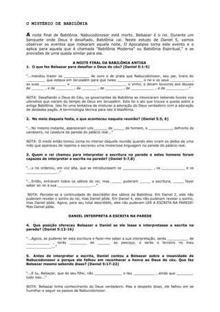 O MISTÉRIO DE BABILÔNIA
A noite final de Babilônia. Nabucodonosor está morto. Belsazar é o rei. Durante um
banquete onde Deus é desafiado, Babilônia cai. Neste estudo de Daniel 5, vamos
observar os eventos que rodearam aquela noite. O Apocalipse toma este evento e o
aplica para aquela que é chamada “Babilônia Moderna” ou Babilônia Espiritual,” e as
previsões de uma queda similar para ela.
A NOITE FINAL DA BABILÔNIA ANTIGA
1. O que fez Belsazar para desafiar o Deus do céu? (Daniel 5:1-5)
“...mandou trazer os ____________ de ouro e de prata que Nabucodonosor, seu pai, tirara do
_________ que estava em Jerusalém para que neles ____________ o rei e os seus __________ ,
as suas ____________ e ______________ ...__________ o vinho, e deram louvores aos deuses
de ______ , e de ________ , de _______ , de ________ , de ___________ , e de _________...”
NOTA: Desafiando o Deus do Céu, os governantes de Babilônia se intoxicaram bebendo licores nos
utensílios que vieram do templo de Deus em Jerusalém. Este foi o ato que trouxe a queda sobre a
antiga Babilônia. Isto foi uma tentativa de misturar a adoração do Deus verdadeiro com a adoração
de deidades pagãs. A terminologia técnica para isto é blasfêmia.
2. No meio daquela festa, o que aconteceu naquela reunião? (Daniel 5:5, 6)
“...No mesmo instante, apareceram uns ______ de _____ de homem, e ___________, defronte do
candeeiro, na caiadura da parede do palácio real...”
NOTA: O medo então tomou conta no interior daquela reunião quando eles viram os dedos de uma
mão que apareceu de repente e escreveu uma misteriosa linguagem na parede do palácio real.
3. Quem o rei chamou para interpretar a escritura na parede e estes homens foram
capazes de interpretar a escrita na parede? (Daniel 5:7,8)
“...o rei ordenou, em voz alta, que se introduzissem os ______________ , os ___________ e os
______________...”
“...Então, entraram todos os sábios do rei; mas _____ puderam _____ a escritura, _____ fazer
saber ao rei a sua ________________....”
NOTA: Percebe-se a continuidade do descrédito dos sábios da Babilônia. Em Daniel 2, eles não
puderam revelar o sonho do rei, mas Daniel pôde. Em Daniel 4, eles não puderam revelar o sonho,
mas Daniel pôde. Agora, para seu total descrédito, eles não puderam LER A ESCRITA NA PAREDE!
Mas Daniel pôde.
DANIEL INTERPRETA A ESCRITA NA PAREDE
4. Que posição ofereceu Belsazar a Daniel se ele lesse e interpretasse a escrita na
parede? (Daniel 5:13-16)
“...Agora, se puderes ler esta escritura e fazer-me saber a sua interpretação, serás __________ de
___________ , terás ________ de ______ ao pescoço, e serás o terceiro no meu
____________...”
5. Antes de interpretar a escrita, Daniel contou a Belsazar sobre a insanidade de
Nabucodonosor e porque ele falhou em reconhecer a honra ao Deus do céu. Que fez
Belsazar mesmo sabendo disso? (Daniel 5:17-22)
“...E tu, Belsazar, que és seu filho, não _____________ o teu __________ , ainda que ________
tudo isso...”
NOTA: Belsazar tinha conhecimento do Deus verdadeiro. Mas a despeito disso, ele falhou em se
humilhar e seguir os passos de Nabucodonosor.
 