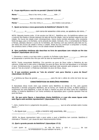 6. O que significava a escrita na parede? (Daniel 5:25-28)
Mene: “..._________ Deus o teu reino, e deu _______ dele ...”
Tequel: “..._________ foste na balança, e achado em ________...”
Peres: “...__________ foi o teu reino, e _________ aos medos e aos persas...”
7. Quem se tornou o novo governante de Babilônia? (Daniel 5: 31)
“...E _______ , o _______ , com cerca de sessenta e dois anos, se apoderou do reino...”
NOTA: Naquela mesma noite, 12 de outubro de 538 A.C., Babilônia caiu. Os babilônios sabiam que
o exército dos Medos e Persas estavam do lado de fora da cidade, mas se sentiam seguros em sua
cidade. Os muros da cidade eram intransponíveis. Havia muita comida estocada, uma constante
fonte de água, pois o rio Eufrates, corria através da cidade. Contudo, Ciro, o comandante do Medos
e Persas, planejou desviar o curso do rio Eufrates, ele marchou com seu exército pelo leito do rio,
por baixo dos muros da cidade e tomou a cidade. Antes de Ciro continuar a conquistar o mundo,
ele constituiu Dario o Medo como o rei da cidade-estado de Babilônia.
8. Que condições similares são descritas no livro de apocalipse com relação ao fim dos
tempos? (Apocalipse 16:12-16)
“...Derramou o sexto a sua taça sobre o grande rio Eufrates cujas águas ___________, para que
se preparasse o caminho dos reis que vêm do lado do nascimento do ________ ...”
NOTA: Tendo conquistado Babilônia, Ciro permitiu ao povo de Deus voltar a Palestina de seu
cativeiro. Então ele é visto como o libertador do povo de Deus. No livro de Apocalipse o rio Eufrates
é seco. Simbolicamente, o suporte da Babilônia espiritual está secando para preparar o caminho
para os “reis do oriente”, o Poderoso Libertador do povo de Deus, Jesus.
9. O que acontece quando os “reis do oriente” vem para libertar o povo de Deus?
(Apocalipse 16:18,19)
“...e lembrou-se Deus da grande ____________ , para lhe dar o cálice do vinho do furor da sua
ira...”
CARACTERÍSTICAS DA BABILÔNIA MODERNA
O Apocalipse deixa muito claro que existirá outra Babilônia no tempo do fim, pois quando
Alexandre o Grande conquistou Babilônia, ela se tornou um monte de ruínas. A Bíblia enfatiza o
surgimento de outra Babilônia, a qual vai fazer o mesmo ao povo de Deus como fez a Babilônia
antiga. A moderna Babilônia é um nome simbólico do Apocalipse para o grande opressor final do
povo de Deus.
10. De que outra figura, o Apocalipse chama Babilônia e o que são essas águas onde
esta figura está sentada representam? (Apocalipse 17:1, 5 e 15)
“...Vem, mostrar-te-ei o julgamento da grande ____________ que se acha sentada sobre muitas
águas...”
“...As águas que _______ , onde a meretriz está assentada, são _______ ,
_____________ , _________ e __________ ...”
NOTA: As águas representam todo o povo sobre o qual a Babilônia tem controle. Babilônia é
chamada a “meretriz”, por causa de seus relacionamentos ilícitos.
11. Qual o grande pecado de Babilônia? (Apocalipse 17:2)
“...com quem se ________________ os reis da terra; e com o ________ de sua
_________________ se embebedaram os que habitam na terra...”
 