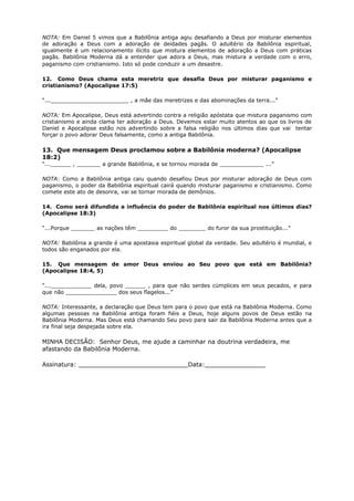 NOTA: Em Daniel 5 vimos que a Babilônia antiga agiu desafiando a Deus por misturar elementos
de adoração a Deus com a adoração de deidades pagãs. O adultério da Babilônia espiritual,
igualmente é um relacionamento ilícito que mistura elementos de adoração a Deus com práticas
pagãs. Babilônia Moderna dá a entender que adora a Deus, mas mistura a verdade com o erro,
paganismo com cristianismo. Isto só pode conduzir a um desastre.
12. Como Deus chama esta meretriz que desafia Deus por misturar paganismo e
cristianismo? (Apocalipse 17:5)
“..._______________________ , a mãe das meretrizes e das abominações da terra...”
NOTA: Em Apocalipse, Deus está advertindo contra a religião apóstata que mistura paganismo com
cristianismo e ainda clama ter adoração a Deus. Devemos estar muito atentos ao que os livros de
Daniel e Apocalipse estão nos advertindo sobre a falsa religião nos últimos dias que vai tentar
forçar o povo adorar Deus falsamente, como a antiga Babilônia.
13. Que mensagem Deus proclamou sobre a Babilônia moderna? (Apocalipse
18:2)
“...______ , _______ a grande Babilônia, e se tornou morada de _____________ ...”
NOTA: Como a Babilônia antiga caiu quando desafiou Deus por misturar adoração de Deus com
paganismo, o poder da Babilônia espiritual cairá quando misturar paganismo e cristianismo. Como
comete este ato de desonra, vai se tornar morada de demônios.
14. Como será difundida a influência do poder de Babilônia espiritual nos últimos dias?
(Apocalipse 18:3)
“...Porque _______ as nações têm _________ do ________ do furor da sua prostituição...”
NOTA: Babilônia a grande é uma apostasia espiritual global da verdade. Seu adultério é mundial, e
todos são enganados por ela.
15. Que mensagem de amor Deus enviou ao Seu povo que está em Babilônia?
(Apocalipse 18:4, 5)
“...____________ dela, povo ______ , para que não serdes cúmplices em seus pecados, e para
que não _______________ dos seus flagelos...”
NOTA: Interessante, a declaração que Deus tem para o povo que está na Babilônia Moderna. Como
algumas pessoas na Babilônia antiga foram fiéis a Deus, hoje alguns povos de Deus estão na
Babilônia Moderna. Mas Deus está chamando Seu povo para sair da Babilônia Moderna antes que a
ira final seja despejada sobre ela.
MINHA DECISÃO: Senhor Deus, me ajude a caminhar na doutrina verdadeira, me
afastando da Babilônia Moderna.
Assinatura: _____________________________Data:________________
 
