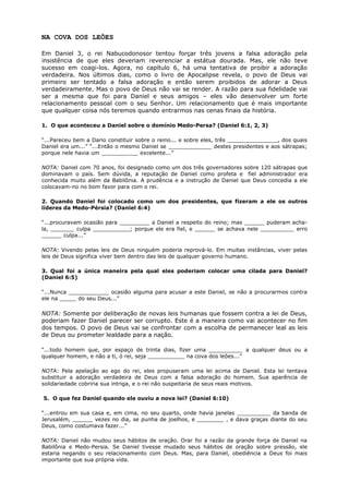 NA COVA DOS LEÕES
Em Daniel 3, o rei Nabucodonosor tentou forçar três jovens a falsa adoração pela
insistência de que eles deveriam reverenciar a estátua dourada. Mas, ele não teve
sucesso em coagi-los. Agora, no capítulo 6, há uma tentativa de proibir a adoração
verdadeira. Nos últimos dias, como o livro de Apocalipse revela, o povo de Deus vai
primeiro ser tentado a falsa adoração e então serem proibidos de adorar a Deus
verdadeiramente. Mas o povo de Deus não vai se render. A razão para sua fidelidade vai
ser a mesma que foi para Daniel e seus amigos – eles vão desenvolver um forte
relacionamento pessoal com o seu Senhor. Um relacionamento que é mais importante
que qualquer coisa nós teremos quando entrarmos nas cenas finais da história.
1. O que aconteceu a Daniel sobre o domínio Medo-Persa? (Daniel 6:1, 2, 3)
“...Pareceu bem a Dario constituir sobre o reino... e sobre eles, três _______________, dos quais
Daniel era um...” “...Então o mesmo Daniel se _____________ destes presidentes e aos sátrapas;
porque nele havia um ___________ excelente...”
NOTA: Daniel com 70 anos, foi designado como um dos três governadores sobre 120 sátrapas que
dominavam o país. Sem dúvida, a reputação de Daniel como profeta e fiel administrador era
conhecida muito além da Babilônia. A prudência e a instrução de Daniel que Deus concedia a ele
colocavam-no no bom favor para com o rei.
2. Quando Daniel foi colocado como um dos presidentes, que fizeram a ele os outros
líderes da Medo-Pérsia? (Daniel 6:4)
“...procuravam ocasião para _________ a Daniel a respeito do reino; mas ______ puderam acha-
la, _______ culpa ___________; porque ele era fiel, e ______ se achava nele __________ erro
______ culpa...”
NOTA: Vivendo pelas leis de Deus ninguém poderia reprová-lo. Em muitas instâncias, viver pelas
leis de Deus significa viver bem dentro das leis de qualquer governo humano.
3. Qual foi a única maneira pela qual eles poderiam colocar uma cilada para Daniel?
(Daniel 6:5)
“...Nunca ____________ ocasião alguma para acusar a este Daniel, se não a procurarmos contra
ele na _____ do seu Deus...”
NOTA: Somente por deliberação de novas leis humanas que fossem contra a lei de Deus,
poderiam fazer Daniel parecer ser corrupto. Este é a maneira como vai acontecer no fim
dos tempos. O povo de Deus vai se confrontar com a escolha de permanecer leal as leis
de Deus ou prometer lealdade para a nação.
“...todo homem que, por espaço de trinta dias, fizer uma __________ a qualquer deus ou a
qualquer homem, e não a ti, ó rei, seja ___________ na cova dos leões...”
NOTA: Pela apelação ao ego do rei, eles propuseram uma lei acima de Daniel. Esta lei tentava
substituir a adoração verdadeira de Deus com a falsa adoração do homem. Sua aparência de
solidariedade cobriria sua intriga, e o rei não suspeitaria de seus reais motivos.
5. O que fez Daniel quando ele ouviu a nova lei? (Daniel 6:10)
“...entrou em sua casa e, em cima, no seu quarto, onde havia janelas __________ da banda de
Jerusalém, ______ vezes no dia, se punha de joelhos, e ________ , e dava graças diante do seu
Deus, como costumava fazer...”
NOTA: Daniel não mudou seus hábitos de oração. Orar foi a razão da grande força de Daniel na
Babilônia e Medo-Persia. Se Daniel tivesse mudado seus hábitos de oração sobre pressão, ele
estaria negando o seu relacionamento com Deus. Mas, para Daniel, obediência a Deus foi mais
importante que sua própria vida.
 