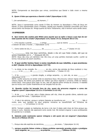 NOTA: Comparando as descrições que vimos, concluímos que Daniel e João viram a mesma
pessoa.
5. Quem é Este que apareceu a Daniel e João? (Apocalipse 1:13)
“...Um semelhante a _________ do Homem...”
NOTA: Jesus é apresentado como sendo O Filho do Homem no Apocalipse e Filho de Deus em
Daniel. O único apresentado como o Protetor, Aquele que mantém constante comunhão com Seus
servos tanto nos tempos do Antigo quanto do Novo Testamento, não é nenhum outro senão Jesus.
O OPRESSOR
6. Que nomes são usados pela Bíblia para aquele que se opõe a Jesus e que tipo de ser
esse quando ele foi criado? (Apocalipse 12:9, Isaías 14:12, Ezequiel 28:12-15)
“... E foi expulso o grande _______ , a antiga _________ , que se chama _______ e _________ ,
o sedutor de todo o mundo ...” (Apocalipse 12:9)
“... Como caíste do céu, ó __________ da ________ , ______ da _____ !” (Isaías 14:12)
“... _________ eras nos teus caminhos, desde o dia em que foste criado, até que se
achou iniqüidade em ti ...” (Ezequiel 28:15)
NOTA: Deus não criou um demônio mal. Ele criou um anjo perfeito chamado Lúcifer. Lúcifer se
tornou mal porque ele assim escolheu.
7. O que Lúcifer tentou fazer e como resultado de sua rebelião, o que aconteceu
a ele? (Isaías 14:13 e Apocalipse 12:7-9)
“... tu dizias no teu coração: Eu ________ ao céu; acima das estrelas de Deus exaltarei o meu
______ ; e no _______ da ____________ me assentarei ...” (Isaías 14:13)
“... E foi ___________ o grande dragão, a antiga serpente... e, com ele, os seus _______...”
(Apocalipse 12:9)
NOTA: Lúcifer procurou se sentar onde se assentava Deus. Ele procurou colocar regras onde Deus
colocou regras. Ele sentiu que poderia ser melhor que Deus regendo o universo, então se rebelou
contra Deus. Uma guerra teve lugar no céu, não em alguma parte remota do universo. A rebelião
que se iniciou com Lúcifer finalmente em ser lançado fora do céu.
8. Quando Lúcifer foi lançado fora do céu, quem ele procurou enganar e como ele
engana o povo? (Apocalipse 12:12 e 2 Coríntios 11:12-15)
“... Ai da ______ e do mar, pois o Diabo desceu até vós, cheio de grande cólera, sabendo que
pouco tempo lhe resta...” (Apocalipse 12:12)
“... E não é de admirar, porque o próprio Satanás se transforma em ______ de _____ ... Não é
muito, pois, que também os seus próprios ministros se transformam em ministros de
___________ ...” (2 Coríntios 11:14-15)
NOTA: Tenham cuidado os habitantes da terra e do mar O diabo está cheio de fúria porque seu
tempo é curto. Satanás não aparecerá como sendo mal. Ele tentará enganar o povo professando
ter grande luz e verdade.
9. Satanás pode realmente operar milagres e até quem ele vai enganar? (Apocalipse
16:12,14 e Mateus 24:24)
“... Porque eles são espíritos de demônios, ___________de sinais...” (Apocalipse 16:14)
“... porque surgirão falsos cristos e falsos profetas operando grandes sinais e prodígios
para enganar, se _________, os próprios __________.”(Mateus 24:24)
 