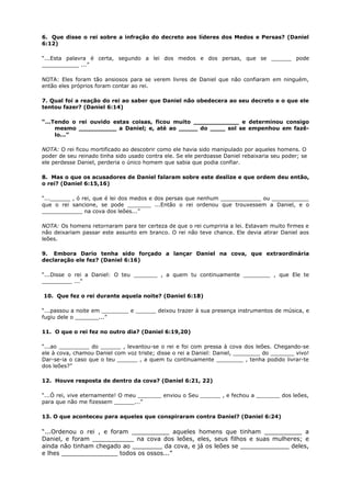 6. Que disse o rei sobre a infração do decreto aos líderes dos Medos e Persas? (Daniel
6:12)
“...Esta palavra é certa, segundo a lei dos medos e dos persas, que se ______ pode
___________ ...”
NOTA: Eles foram tão ansiosos para se verem livres de Daniel que não confiaram em ninguém,
então eles próprios foram contar ao rei.
7. Qual foi a reação do rei ao saber que Daniel não obedecera ao seu decreto e o que ele
tentou fazer? (Daniel 6:14)
“...Tendo o rei ouvido estas coisas, ficou muito ____________ e determinou consigo
mesmo __________ a Daniel; e, até ao _____ do ____ sol se empenhou em fazê-
lo...”
NOTA: O rei ficou mortificado ao descobrir como ele havia sido manipulado por aqueles homens. O
poder de seu reinado tinha sido usado contra ele. Se ele perdoasse Daniel rebaixaria seu poder; se
ele perdesse Daniel, perderia o único homem que sabia que podia confiar.
8. Mas o que os acusadores de Daniel falaram sobre este deslize e que ordem deu então,
o rei? (Daniel 6:15,16)
“...______ , ó rei, que é lei dos medos e dos persas que nenhum ____________ ou ___________
que o rei sancione, se pode _______ ...Então o rei ordenou que trouxessem a Daniel, e o
____________ na cova dos leões...”
NOTA: Os homens retornaram para ter certeza de que o rei cumpriria a lei. Estavam muito firmes e
não deixariam passar este assunto em branco. O rei não teve chance. Ele devia atirar Daniel aos
leões.
9. Embora Dario tenha sido forçado a lançar Daniel na cova, que extraordinária
declaração ele fez? (Daniel 6:16)
“...Disse o rei a Daniel: O teu _______ , a quem tu continuamente ________ , que Ele te
_________ ...”
10. Que fez o rei durante aquela noite? (Daniel 6:18)
“...passou a noite em ________ e ______ deixou trazer à sua presença instrumentos de música, e
fugiu dele o _______...”
11. O que o rei fez no outro dia? (Daniel 6:19,20)
“...ao _________ do ______ , levantou-se o rei e foi com pressa à cova dos leões. Chegando-se
ele à cova, chamou Daniel com voz triste; disse o rei a Daniel: Daniel, ________ do _______ vivo!
Dar-se-ia o caso que o teu ______ , a quem tu continuamente ________ , tenha podido livrar-te
dos leões?”
12. Houve resposta de dentro da cova? (Daniel 6:21, 22)
“...Ó rei, vive eternamente! O meu _______ enviou o Seu ______ , e fechou a _______ dos leões,
para que não me fizessem ______...”
13. O que aconteceu para aqueles que conspiraram contra Daniel? (Daniel 6:24)
“...Ordenou o rei , e foram __________ aqueles homens que tinham __________ a
Daniel, e foram ___________ na cova dos leões, eles, seus filhos e suas mulheres; e
ainda não tinham chegado ao ________ da cova, e já os leões se _____________ deles,
e lhes _______________ todos os ossos...”
 