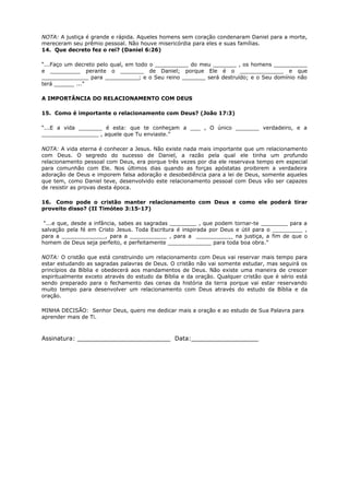 NOTA: A justiça é grande e rápida. Aqueles homens sem coração condenaram Daniel para a morte,
mereceram seu prêmio pessoal. Não houve misericórdia para eles e suas famílias.
14. Que decreto fez o rei? (Daniel 6:26)
“...Faço um decreto pelo qual, em todo o __________ do meu _______ , os homens __________
e _________ perante o _______ de Daniel; porque Ele é o _____________ e que
______________ para __________; e o Seu reino _______ será destruído; e o Seu domínio não
terá ______ ...”
A IMPORTÂNCIA DO RELACIONAMENTO COM DEUS
15. Como é importante o relacionamento com Deus? (João 17:3)
“...E a vida _______ é esta: que te conheçam a ___ , O único _______ verdadeiro, e a
_________________ , aquele que Tu enviaste.”
NOTA: A vida eterna é conhecer a Jesus. Não existe nada mais importante que um relacionamento
com Deus. O segredo do sucesso de Daniel, a razão pela qual ele tinha um profundo
relacionamento pessoal com Deus, era porque três vezes por dia ele reservava tempo em especial
para comunhão com Ele. Nos últimos dias quando as forças apóstatas proibirem a verdadeira
adoração de Deus e imporem falsa adoração e desobediência para a lei de Deus, somente aqueles
que tem, como Daniel teve, desenvolvido este relacionamento pessoal com Deus vão ser capazes
de resistir as provas desta época.
16. Como pode o cristão manter relacionamento com Deus e como ele poderá tirar
proveito disso? (II Timóteo 3:15-17)
“...e que, desde a infância, sabes as sagradas ________ , que podem tornar-te ________ para a
salvação pela fé em Cristo Jesus. Toda Escritura é inspirada por Deus e útil para o _________ ,
para a _____________, para a ___________ , para a ___________ na justiça, a fim de que o
homem de Deus seja perfeito, e perfeitamente _____________ para toda boa obra.”
NOTA: O cristão que está construindo um relacionamento com Deus vai reservar mais tempo para
estar estudando as sagradas palavras de Deus. O cristão não vai somente estudar, mas seguirá os
princípios da Bíblia e obedecerá aos mandamentos de Deus. Não existe uma maneira de crescer
espiritualmente exceto através do estudo da Bíblia e da oração. Qualquer cristão que é sério está
sendo preparado para o fechamento das cenas da história da terra porque vai estar reservando
muito tempo para desenvolver um relacionamento com Deus através do estudo da Bíblia e da
oração.
MINHA DECISÃO: Senhor Deus, quero me dedicar mais a oração e ao estudo de Sua Palavra para
aprender mais de Ti.
Assinatura: _________________________ Data:__________________
 