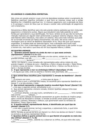OS ANIMAIS E A BABILÔNIA ESPIRITUAL
Nós vimos em estudo anterior o que o livro de Apocalipse predisse sobre o surgimento da
Babilônia espiritual (significa confusão) a qual faria as mesmas coisas que a antiga
Babilônia fez. A Babilônia espiritual iria: 1) misturar paganismo com a adoração de Deus
e 2) perseguir o povo de Deus que se recusa a aceitar esta combinação de paganismo
com cristianismo.
Deixaremos a Bíblia identificar para nós este grande sistema apóstata que tem misturado
paganismo e cristianismo juntos. Alguns que estudarem esta lição poderão se sentir
feridos por aprenderem a sua identificação. Por favor, lembre-se de que não há nenhuma
intenção maliciosa por alguém estar pertencendo a qualquer sistema religioso. Deus não
está falando sobre indivíduos, mas sobre um sistema. Deus ama todo indivíduo que pode
ter se tornado envolvido por falsos ensinamentos. Em amor, Ele envia a eles a
mensagem para se retirar de Babilônia (Apocalipse 18:4). Deus não quer que sejamos
enganados. A verdade pode ser dolorosa agora, mas a decepção será muito mais
dolorosa no fim. Com a eternidade em jogo, nossa maior segurança é não confiar no que
o homem diz, mas sobre o que Deus diz em Sua Sagrada Palavra, a Bíblia.
OS QUATRO ANIMAIS
1. Quantos animais Daniel viu vindo do mar e o que esses animais
representam? (Daniel 7:1-3 e 17)
“... ________ animais, grandes, diferentes uns dos outros, subiam do mar... Estes
grandes animais, que são _________, são _______________ , que se
_______________ da terra.”
NOTA: Em Daniel 2, cinco reinados são representados pelos vários metais de uma
grande imagem: a Cabeça de ouro = Babilônia, o Peito e braços de prata = Medo Pérsia,
o Ventre e coxas de bronze = Grécia, as Pernas de ferro = Roma e os Pés de ferro e
barro = Europa dividida
2. O que representa o mar na simbologia bíblica? (Apocalipse 17:15)
“...As águas que viste, onde se assenta a meretriz está assentada, são _________ ,
_______________ , ___________ e _____________ .”
3. Que animal Deus escolheu para representar o reinado de Babilônia? (Daniel
7:4)
“...O primeiro era como _________ , e tinha asas de águia...”
NOTA: Como o ouro, o principal dos metais, foi escolhido para representar Babilônia em
Daniel 7, o rei dos animais, o leão.
4. Que animal representa o segundo império mundial Medo Persa? (Daniel 7:5)
“...e eis aqui o segundo animal, semelhante a um ________...”
5. Que animal representa o terceiro reinado, Grécia e quantas cabeças tinha esse
animal? (Daniel 7:6)
“...continuei olhando, e eis aqui outro, semelhante a um ___________ ... tinha também
este animal _______ cabeças...”
NOTA: As quatro cabeças do leopardo representam as quatro divisões do império grego
após a morte de Alexandre o Grande. O reinado se dividiu entre quatro generais:
Cassandro, Lisímaco, Ptolomeu e Seleuco, que governaram sobre os reinados da
Macedônia, Trácia, Egito e Síria.
6. O quarto animal, representando Roma, é identificado por qual tipo de
dentes? (Daniel 7:7)
“...e eis aqui o quarto animal, terrível e espantoso, e sobremodo forte, o qual tinha
__________ dentes de ________ ...”
NOTA: Perceba as pernas de ferro em Daniel 2 e o ferro nos dentes em Daniel 7. Ambos
os animais e as pernas representam Roma.
7. Quantos chifres o quarto animal tem e o que Daniel vê surgindo no meio dos
dez chifres? (Daniel 7: 7 e 8)
“...e tinha _______ chifres...estando eu a observar os chifres, eis que entre eles subiu
outro ____________ ...”
 