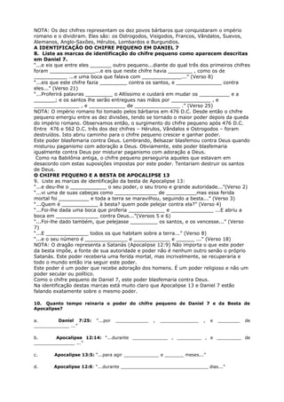NOTA: Os dez chifres representam os dez povos bárbaros que conquistaram o império
romano e o dividiram. Eles são: os Ostrogodos, Visigodos, Francos, Vândalos, Suevos,
Alemanos, Anglo-Saxões, Hérulos, Lombardos e Burgundios.
A IDENTIFICAÇÃO DO CHIFRE PEQUENO EM DANIEL 7
8. Liste as marcas de identificação do chifre pequeno como aparecem descritas
em Daniel 7.
“...e eis que entre eles _______ outro pequeno...diante do qual três dos primeiros chifres
foram _______________...e eis que neste chifre havia ________ , como os de
___________ ...e uma boca que falava com _____________...” (Verso 8)
“...eis que este chifre fazia _________ contra os santos, e _______________ contra
eles...” (Verso 21)
“...Proferirá palavras _________ o Altíssimo e cuidará em mudar os __________ e a
_______; e os santos lhe serão entregues nas mãos por _____________ , e
_______________ , e ____________ de _______________ .” (Verso 25)
NOTA: O império romano foi tomado pelos bárbaros em 476 D.C. Desde então o chifre
pequeno emergiu entre as dez divisões, tendo se tornado o maior poder depois da queda
do império romano. Observamos então, o surgimento do chifre pequeno após 476 D.C.
Entre 476 e 562 D.C. três dos dez chifres – Hérulos, Vândalos e Ostrogodos – foram
destruídos. Isto abriu caminho para o chifre pequeno crescer e ganhar poder.
Este poder blasfemaria contra Deus. Lembrando, Belsazar blasfemou contra Deus quando
misturou paganismo com adoração a Deus. Obviamente, este poder blasfemaria
igualmente contra Deus por misturar paganismo com adoração a Deus.
Como na Babilônia antiga, o chifre pequeno perseguiria aqueles que estavam em
desacordo com estas suposições impostas por este poder. Tentariam destruir os santos
de Deus.
O CHIFRE PEQUENO E A BESTA DE APOCALIPSE 13
9. Liste as marcas de identificação da besta de Apocalipse 13:
“...e deu-lhe o ____________ o seu poder, o seu trono e grande autoridade...”(Verso 2)
“...vi uma de suas cabeças como ______________ de __________mas essa ferida
mortal foi __________ e toda a terra se maravilhou, seguindo a besta...” (Verso 3)
“...Quem é ____________ à besta? quem pode pelejar contra ela?” (Verso 4)
“...Foi-lhe dada uma boca que proferia ____________ e ______________ ...E abriu a
boca em ______________ contra Deus...”(Versos 5 e 6)
“...Foi-lhe dado também, que pelejasse _________ os santos, e os vencesse...” (Verso
7)
“...E ______________ todos os que habitam sobre a terra...” (Verso 8)
“...e o seu número é ______________ e ____________ e ______ ...” (Verso 18)
NOTA: O dragão representa a Satanás (Apocalipse 12:9) Não importa o que este poder
da besta impõe, a fonte de sua autoridade e poder não é nenhum outro senão o próprio
Satanás. Este poder receberia uma ferida mortal, mas incrivelmente, se recuperaria e
todo o mundo então iria seguir este poder.
Este poder é um poder que recebe adoração dos homens. É um poder religioso e não um
poder secular ou político.
Como o chifre pequeno de Daniel 7, este poder blasfemaria contra Deus.
Na identificação destas marcas está muito claro que Apocalipse 13 e Daniel 7 estão
falando exatamente sobre o mesmo poder.
10. Quanto tempo reinaria o poder do chifre pequeno de Daniel 7 e da Besta de
Apocalipse?
a. Daniel 7:25: “...por ____________ , ______________ , e ________ de
_____________ ...”
b. Apocalipse 12:14: “...durante _____________ , _________ , e _________ de
_______________ ...”
c. Apocalipse 13:5: “...para agir _____________ e _______ meses...”
d. Apocalipse 12:6: “...durante ________________________________ dias...”
 