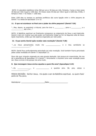 NOTA: O calendário babilônico tinha 360 por ano e 30 dias por mês. Portanto, 3 anos e meio vezes
30 dias por mês é igual a 1260 dias: 42 meses vezes 30 dias por mês é igual a 1260 dias. Então, 3
tempos e meio = 42 meses = 1260 dias.
Estes 1260 dias ou tempos ou períodos proféticos são outra ligação entre o chifre pequeno de
Daniel 7 e a besta de Apocalipse 13 e 12.
11. O que vai acontecer no final com o poder do chifre pequeno? (Daniel 7:26)
“...Mas, depois, se assentará o tribunal, para lhe tirar o __________ , para o ___________ e o
_____________ até o fim...”
NOTA: A Babilônia espiritual vai finalmente comparecer ao julgamento de Deus e será destruída.
Daniel é claro em mostrar que este poder vai finalmente chegar ao fim na Segunda volta de Jesus.
Quão importante, então que não sejamos enganados por este poder.
12. O que sentiu Daniel após receber esta revelação? (Daniel 7:28)
“...os meus pensamentos muito me ________________ e o meu semblante se
___________________...”
NOTA: Daniel ficou profundamente perturbado por esta revelação. Você também ficaria perturbado
pelas coisas reveladas em Daniel 7 e Apocalipse 13.
Deus não quer ninguém enganado por esta grande desilusão. Isto porque em misericórdia, Ele nos
dá a advertência de Apocalipse 13 e Daniel 7. Perturbante e chocante como esta revelação possa
ser, Deus a envia à nós porque nos ama muito.
8. Que mensagem Jesus enviou aqueles a quem Ele ama? (Apocalipse 3:19)
“...Eu _______________ e ______________ a quantos amo. Sê, pois, zeloso e
_________________...”
MINHA DECISÃO: Senhor Jesus, me ajude a sair da Babilônia espiritual, eu quero fazer
parte do Teu povo.
Assinatura: _______________________Data:__________________
 