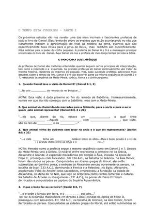 O TEMPO ESTÁ CUMPRIDO – PARTE I
Os próximos estudos vão nos revelar uma das mais incríveis e fascinantes profecias de
todo o livro de Daniel. Elas revelarão sobre os eventos que estão acontecendo no céu que
claramente indicam a aproximação do final da história da terra. Eventos que são
especificamente boas novas para o povo de Deus, mas também são especificamente
más notícias para o poder do chifre pequeno. A profecia de Daniel 8 e 9 é a mensagem principal
encontrada no livro de Daniel. Aqui Daniel dá-nos a profecia de mais longo tempo de toda a Bíblia.
O PANORAMA DOS IMPÉRIOS
As profecias de Daniel são melhores entendidas quando seguem certos princípios de interpretação,
tais como a repetição e a expansão. As grandes profecias de Daniel continuamente vão tratar da
mesma história, repetindo os impérios do passado. Mas, cada sucessão profética adicionará mais
detalhes sobre o tempo do fim. Daniel 8 e 9 vão discorrer parte da mesma seqüência de Daniel 2 e
7, retratando os impérios da Medo-Pérsia, Grécia, Roma e o chifre pequeno.
1. Quando Daniel teve a visão de Daniel 8? (Daniel 8:1, 2)
“...No ano __________ do reinado do rei Belsazar...”
NOTA: Esta visão é dada próximo ao fim do reinado de Babilônia. Interessantemente,
vamos ver que ela não começou com a Babilônia, mas com a Medo-Pérsia.
2. Que animal viu Daniel dando marradas para o Ocidente, para o norte e para o sul e
quem este animal representa? (Daniel 8:3, 4 e 20)
“...eis que, diante do rio, estava um ____________, o qual tinha
________________ ...Aquele _____________ com __________________, que viste,
são os reis da _________ e da _________...”
3. Que animal vinha do ocidente sem tocar no chão e o que ele representava? (Daniel
8:5 e 20)
“...e este ______ tinha um ___________ notável entre os olhos...Mas o bode peludo é o rei da
___________; o grande chifre entre os olhos é o _____________ rei...”
NOTA: Perceba como a profecia segue a mesma seqüência como em Daniel 2 e 7. Depois
da Medo-Pérsia veio a Grécia. O notável chifre representa o primeiro rei da Grécia,
Alexandre o Grande. A expansão macedônica em direção à Ásia, iniciada na época de
Filipe II, prosseguiu com Alexandre. Em 334 A.C., na batalha de Grânico, na Ásia Menor,
foram derrotados os persas. Conquistadas as cidades gregas do litoral, até então
submetidas ao domínio persa, o exército de Alexandre venceu novamente os persas, na
batalha de Isso (333 A.C.), dominando a Fenícia e a Palestina. No Egito, Alexandre,
proclamado ‘Filho de Amom’ pelos sacerdotes, empreendeu a fundação da cidade de
Alexandria, no delta do rio Nilo, que logo se projetaria como centro comercial e cultural.
Na batalha de Arbelas ou Gaugamelas (331 A.C.), os persas de Dario III foram
derrotados e conquistadas as capitais do Império Aquemênida.
4. O que o bode fez ao carneiro? (Daniel 8:6, 7)
“...e o bode o lançou por terra, e o _________ aos pés...”
NOTA: A expansão macedônica em direção à Ásia, iniciada na época de Filipe II,
prosseguiu com Alexandre. Em 334 A.C., na batalha de Grânico, na Ásia Menor, foram
derrotados os persas. Conquistadas as cidades gregas do litoral, até então submetidas ao
 