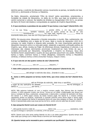 domínio persa, o exército de Alexandre venceu novamente os persas, na batalha de Isso
(333 A.C.), dominando a Fenícia e a Palestina.
No Egito, Alexandre, proclamado ‘Filho de Amom’ pelos sacerdotes, empreendeu a
fundação da cidade de Alexandria, no delta do rio Nilo, que logo se projetaria como
centro comercial e cultural. Na batalha de Arbelas ou Gaugamelas (331 A.C.), os persas
de Dario III foram derrotados e conquistadas as capitais do Império Aquemênida.
5. O que aconteceu a grandeza de seu poder? O que tomou o seu lugar? (Daniel 8:8 e 22)
“...e na sua força, _________________ o grande chifre, e em seu lugar saíram
____________________ também notáveis, para os quatro ventos do céu...O ter sido
____________, levantando-se __________ em lugar dele, significa que _________ reinos se
levantarão deste povo, mas não com força igual à que ele tinha...”
NOTA: Em poucos anos, Alexandre o Grande conquistou o mundo. Mas, subitamente, ele
morreu na Babilônia com a idade de 32 anos. Após a morte de Alexandre (323 A.C.)
começou no vasto Império a disputa pela sucessão. Os mais importantes generais de
Alexandre travaram entre si a luta pelo poder, abalando a aparente unificação política do
Império, que, afinal, revelou-se frágil. As diferenças étnicas, lingüísticas e culturais, e os
interesses das classes dominantes provinciais mostraram-se mais fortes do que a
unidade promovida por Alexandre, mergulhando o Império na Anarquia. Seus dois
herdeiros foram assassinados e quatro de seus generais assumiram seu poder. Ptolomeu
tomou o Egito, Lisímaco tomou a Trácia (Bulgária), Cassandro tomou a Macedônia
(Grécia), e Seleuco tomou a Síria (incluindo Turquia, Iraque e Iran).
6. O que veio de um dos quatro ventos do céu? (Daniel 8:9)
“...De um dos ____________ saiu um ___________ pequeno...”
7. Este chifre pequeno permaneceu como um chifre pequeno? (Daniel 8:10, 24)
“...____________ até atingir o exército dos céus...Grande é o seu __________...”
8. Como o chifre pequeno se tornou muito forte, que cinco coisas ele fez? (Daniel 8:11,
12)
“..._________________ até ao Príncipe do exército; dele tirou o sacrifício __________ e
o lugar do seu santuário foi deitado __________. O ____________ lhe foi entregue...e
deitou a _____________ por terra...”
NOTA: Não estamos tratando só com o império romano pagão. Nos últimos dias do império
romano, o chifre pequeno mudou sua forma. Tornou-se um poder cristão/pagão que lançou por
terra a verdade de Deus, praticando, prosperando e destruindo a verdade do santuário de Deus.
Em Daniel 7, o chifre papal cresceu da besta romana pagã. Em Daniel 8, o mesmo símbolo
representa ambos os poderes, mostrando a conexão próxima entre Roma papal e Roma pagã.
Então o chifre pequeno de Daniel 8 representa Roma em seus dois estágios ou fases. Em Daniel 2
Roma é representada pelas suas duas pernas de ferro, sendo uma de cada fase do poder romano.
9. Que pergunta Daniel ouviu por acaso em Daniel 8:13?
“...Até quando durará a visão do ______________ diário e da _______________ assoladora, visão
na qual é entregue o santuário e o exército, a fim de serem ___________?”
NOTA: Daniel ouviu dois seres santos falando no céu e um deles perguntava: Quanto tempo será
esta visão que começa com a Medo-Pérsia e termina com Roma papal?
10. Quanto tempo seria necessário para o santuário ser purificado? (Daniel 8:14)
 