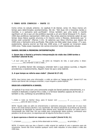 O TEMPO ESTÁ CUMPRIDO – PARTE II
Como vimos no estudo anterior, no capítulo 8 de Daniel, verso 14, Deus marca um
tempo para determinados acontecimentos. Ele diz: “Até duas mil e trezentas tardes e
manhãs; e o santuário será purificado”. Vimos também que uma tarde e manhã
significam um dia e que um dia profético equivale a um ano literal (Ezequiel 4:7). Assim,
2300 dias proféticos representam 2300 anos. Mas ainda estamos tentando saber de que
tempo Jesus falava quando anunciou a Si mesmo como o Messias, declarando que “o
tempo está cumprido” (Marcos 1:15). Já sabemos que Deus informou que depois de
2300 anos o Santuário seria purificado. Mas ainda nos falta saber duas coisas: 1ª o que,
exatamente, deveria ocorrer ao final dos 2300 anos, e 2ª quando se iniciariam esses
2300 anos. Todas essas respostas nós vamos encontrar neste interessante estudo.
DANIEL RECEBE A PRIMEIRA INTERPRETAÇÃO
1. Quem deu a Daniel a primeira interpretação da visão das 2300 tardes e
manhãs? (Daniel 8:16)
“...E ouvi uma voz de ___________ de entre as margens do Ulai, a qual gritou e disse:
___________, dá a entender a este a visão...”
NOTA: O profeta Daniel não conseguiu entender bem o que estava ouvindo, e Alguém
providenciou o esclarecimento, Alguém maior do que o anjo Gabriel.
2. A que tempo se referia essa visão? (Daniel 8:17-19)
NOTA: Aqui temos mais uma informação: a visão se refere ao “tempo do fim”. Daniel 8:27 nos
mostra que Daniel não conseguia entender, e que ninguém a podia explicar.
DEUS DÁ A RESPOSTA A DANIEL
O capítulo 9 se inicia com uma comovente oração de Daniel pedindo entendimento, e o
restante é dedicado a explicar-lhe a visão, e a fornecer detalhes capazes de lhe dar, e
também a nós, confiança na providência divina.
“...Voltei o rosto ao Senhor Deus, para O buscar com _________ e ___________ , com
_________, pano de saco e cinza...”
NOTA: Aquela visão era além do entendimento e realmente preocupou Daniel até 14 anos mais
tarde e ele ainda tentava decifrar o seu significado. Ele estava estudando as profecias de Jeremias
da esperança de libertação do cativeiro após setenta anos, tentando encontrar um indício para a
interpretação dos 2300 dias. Em sua oração para compreensão desta profecia, confessava seus
pecados e os de seu povo, na esperança que de alguma forma Deus o ouviria.
4. Quem apareceu a Daniel em resposta a sua oração? (Daniel 9:20, 21)
“...o homem __________ , que eu tinha observado na minha _________ ao princípio...”
NOTA: O mesmo anjo que deu a Daniel a visão original do capítulo 8 veio e apareceu para ele
novamente. Daniel não tinha recebido qualquer outra visão naqueles 14 anos desde a visão dos
2300 dias.
 
