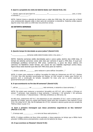 5. Qual é o propósito da visita de Gabriel desta vez? (Daniel 9:22, 23)
“...Daniel, agora saí para fazer-te _____________ o __________..._____________ , pois, a coisa
e entende a _________...”
NOTA: Gabriel chama a atenção de Daniel para a visão dos 2300 dias. Ele veio para dar a Daniel
uma compreensão daquela visão e dizer para ele considerar e entendê-la. Podemos então esperar
alguma coisa mais sobre os 2300 dias nos próximos versos.
AS SETENTA SEMANAS
6. Quanto tempo foi decretado ao povo judeu? (Daniel 9:24)
“..._______________ semanas estão determinadas sobre o teu povo...”
NOTA: Setenta semanas estão decretadas para o povo judeu dentro dos 2300 dias. O
tempo de setenta semanas vezes sete dias por semana é igual a 490 dias. O qual por
simbologia profética tornam-se 490 anos. Lembre-se, o povo de Deus esteve em
cativeiro na Babilônia neste tempo, por causa de sua rebelião espiritual contra Deus.
Agora Deus está dizendo que eles tem 490 anos para se redimir.
“...desde a saída da _________ para restaurar e para edificar Jerusalém...”
NOTA: A ordem para restaurar e edificar Jerusalém foi dada por Artaxerxes em 457 A.C. (Esdras
7:13-26). Dos três decretos encontrados em Esdras, os três incluem a ordem para formar um
governo com a construção do templo. Jerusalém foi mais uma vez o centro espiritual e
governamental para os judeus.
8. O que aconteceria na fim das 69 semanas? (Daniel 9:25)
“...até ao ___________ , ao ____________, sete semanas, e sessenta e duas semanas...”
NOTA: Da ordem para restaurar e reconstruir Jerusalém em 457 A.C. até o Ungido, o Príncipe vir
seriam 7 semanas, mais sessenta e duas semanas. 7 semanas + 62 semanas = 69 semanas
-------- 69 semanas x 7 dias/semanas = 483 dias simbólicos ou 483 anos. Se
de 483 anos, subtrairmos 457 A.C. nós estaremos no ano calendário 27 D.C. como o tempo para a
aparição do Ungido. Jesus foi ungido pelo Espírito Santo para Seu ministério e Seu batismo (Lucas
3:21, 22 e Atos 10:37, 38). Ele foi batizado em 27 D.C. durante o décimo quinto ano do reinado de
Tibérius César (Lucas 3:1)
9. Qual a primeira mensagem que Jesus proclamou seguindo-se ao Seu batismo?
(Marcos 1:14, 15)
“...O tempo está ___________ , e o reino de Deus está próximo...”
NOTA: O relógio profético de Deus tinha acertado, e Jesus apareceu no tempo que a Bíblia havia
previsto! A Bíblia previu precisamente o exato ano do batismo de Jesus.
10. O que acontece ao Messias? (Daniel 9:26)
 