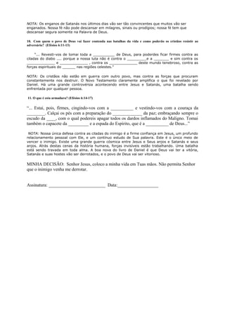 NOTA: Os enganos de Satanás nos últimos dias vão ser tão convincentes que muitos vão ser
enganados. Nossa fé não pode descansar em milagres, sinais ou prodígios; nossa fé tem que
descansar segura somente na Palavra de Deus.
10. Com quem o povo de Deus vai fazer contenda nas batalhas da vida e como poderão os cristãos resistir ao
adversário? (Efésios 6:11-13)
“... Revesti-vos de tomai toda a __________ de Deus, para poderdes ficar firmes contra as
ciladas do diabo .... porque a nossa luta não é contra o _________e a _______ e sim contra os
_____________ e _____________ , contra os _____________ deste mundo tenebroso, contra as
forças espirituais do ______ nas regiões celestes.”
NOTA: Os cristãos não estão em guerra com outro povo, mas contra as forças que procuram
constantemente nos destruir. O Novo Testamento claramente amplifica o que foi revelado por
Daniel. Há uma grande controvérsia acontecendo entre Jesus e Satanás, uma batalha sendo
enfrentada por qualquer pessoa.
11. O que é esta armadura? (Efésios 6:14-17)
“... Estai, pois, firmes, cingindo-vos com a __________ e vestindo-vos com a couraça da
________. Calçai os pés com a preparação do _____________ da paz; embraçando sempre o
escudo da ____, com o qual podereis apagar todos os dardos inflamados do Maligno. Tomai
também o capacete da _________ e a espada do Espírito, que é a __________ de Deus...”
NOTA: Nossa única defesa contra as ciladas do inimigo é a firme confiança em Jesus, um profundo
relacionamento pessoal com Ele, e um contínuo estudo de Sua palavra. Este é o único meio de
vencer o inimigo. Existe uma grande guerra cósmica entre Jesus e Seus anjos e Satanás e seus
anjos. Atrás destas cenas da história humana, forças invisíveis estão trabalhando. Uma batalha
está sendo travada em toda alma. A boa nova do livro de Daniel é que Deus vai ter a vitória,
Satanás e suas hostes vão ser derrotados, e o povo de Deus vai ser vitorioso.
MINHA DECISÃO: Senhor Jesus, coloco a minha vida em Tuas mãos. Não permita Senhor
que o inimigo venha me derrotar.
Assinatura: _________________________ Data:__________________
 