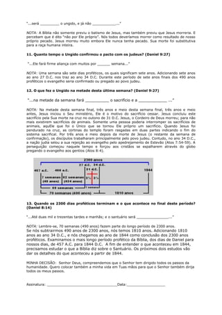 “...será _________ o ungido, e já não ___________...”
NOTA: A Bíblia não somente previu o batismo de Jesus, mas também previu que Jesus morreria. E
percebam que é dito “não por Ele próprio”. Nós todos deveríamos morrer como resultado de nosso
próprio pecado. Jesus morreu muito embora Ele nunca tenha pecado. Sua morte foi substitutiva
para a raça humana inteira.
11. Quanto tempo o Ungido confirmou o pacto com os judeus? (Daniel 9:27)
“...Ele fará firme aliança com muitos por ______ semana...”
NOTA: Uma semana são sete dias proféticos, os quais significam sete anos. Adicionando sete anos
ao ano 27 D.C. nos traz ao ano 34 D.C. Durante este período de sete anos finais dos 490 anos
proféticos o evangelho seria confirmado ou pregado ao povo judeu.
12. O que fez o Ungido na metade desta última semana? (Daniel 9:27)
“...na metade da semana fará __________ o sacrifício e a ____________ ...”
NOTA: Na metade desta semana final, três anos e meio desta semana final, três anos e meio
antes, Jesus iniciou o Seu ministério, Ele é o motivo do sacrifício cessar. Jesus concluiu este
sacrifício pela Sua morte na cruz no outono de 31 D.C. Jesus, o Cordeiro de Deus morreu; para não
mais existirem sacrifícios de animais. Somente uma pessoa poderia interromper os sacrifícios de
animais, aquEle que foi o Único que se tornou Ele próprio um sacrifício. Quando Jesus foi
pendurado na cruz, as cortinas do templo foram rasgadas em duas partes indicando o fim do
sistema sacrifical. Por três anos e meio depois da morte de Jesus (o restante da semana de
confirmação), os discípulos trabalharam principalmente pelo povo judeu. Contudo, no ano 34 D.C.,
a nação judia selou a sua rejeição ao evangelho pelo apedrejamento de Estevão (Atos 7:54-59). A
perseguição começou naquele tempo e forçou aos cristãos se espalharem através do globo
pregando o evangelho aos gentios (Atos 8:4).
13. Quando os 2300 dias proféticos terminam e o que acontece no final deste período?
(Daniel 8:14)
“...Até duas mil e trezentas tardes e manhãs; e o santuário será _______________...”
NOTA: Lembre-se, 70 semanas (490 anos) fazem parte do longo período de 2300 anos.
Se nós subtrairmos 490 anos de 2300 anos, nós temos 1810 anos. Adicionando 1810
anos ao ano 34 D.C., e nós chegamos ao ano de 1844 como conclusão dos 2300 anos
proféticos. Examinamos o mais longo período profético da Bíblia, dos dias de Daniel para
nossos dias, de 457 A.C. para 1844 D.C. A fim de entender o que aconteceu em 1844,
precisamos estudar o que a Bíblia diz sobre o Santuário. Os próximos dois estudos vão
dar os detalhes do que aconteceu a partir de 1844.
MINHA DECISÃO: Senhor Deus, compreendemos que o Senhor tem dirigido todos os passos da
humanidade. Quero colocar também a minha vida em Tuas mãos para que o Senhor também dirija
todos os meus passos.
Assinatura: _________________________________Data:__________________
 