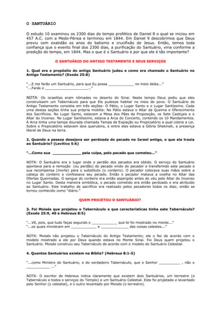 O SANTUÁRIO
O estudo 10 examinou os 2300 dias do tempo profético de Daniel 8 o qual se iniciou em
457 A.C. com a Medo-Pérsia e terminou em 1844. Em Daniel 9 descobrimos que Deus
previu com exatidão os anos do batismo e crucifixão de Jesus. Então, temos toda
confiança que o evento final dos 2300 dias, a purificação do Santuário, viria conforme a
predição do tempo, em 1844. Mas o que é o Santuário e por que ele é tão importante?
O SANTUÁRIO DO ANTIGO TESTAMENTO E SEUS SERVIÇOS
1. Qual era o propósito do antigo Santuário judeu e como era chamado o Santuário no
Antigo Testamento? (Exodo 25:8)
“...E me farão um Santuário, para que Eu possa ____________ no meio deles...”
“...Farás o ____________________...”
NOTA: Os israelitas eram nômades no deserto do Sinai. Neste tempo Deus pediu que eles
construíssem um Tabernáculo para que Ele pudesse habitar no meio do povo. O Santuário do
Antigo Testamento consistia em três seções: O Pátio, o Lugar Santo e o Lugar Santíssimo. Cada
uma destas seções tinha sua própria mobília: No Pátio estava o Altar da Queima e Oferecimento
dos Sacrifícios. No Lugar Santo, estavam a Mesa dos Pães da Proposição, os Sete Castiçais e o
Altar do Incenso. No Lugar Santíssimo, estava a Arca do Concerto, contendo os 10 Mandamentos.
A Arca tinha uma tampa dourada chamada Tampa de Expiação ou Propiciatório a qual cobria a Lei.
Sobre o Propiciatório estavam dois querubins, e entre eles estava a Glória Shekinah, a presença
literal de Deus na terra.
2. Quando a pessoa desejava ser perdoada do pecado no Israel antigo, o que ela trazia
ao Santuário? (Levítico 5:6)
“...Como sua ____________ pela culpa, pelo pecado que cometeu...”
NOTA: O Santuário era o lugar onde o perdão dos pecados era obtido. O serviço do Santuário
apontava para a remoção (ou perdão) do pecado vindo do pecador e transferindo este pecado e
sua recompensa (morte) para o substituto (o cordeiro). O pecador colocava suas mãos sobre a
cabeça do cordeiro e confessava seu pecado. Então o pecador matava a ovelha no Altar das
Ofertas Queimadas. O sangue do cordeiro era então aspergido antes do véu pelo Altar do Incenso
no Lugar Santo. Desta maneira simbólica, o pecado cometido era então perdoado e era atribuído
ao Santuário. Este trabalho de sacrifício era realizado pelos pecadores todos os dias; então se
tornou conhecido como “diário.”
QUEM PROJETOU O SANTUÁRIO?
3. Foi Moisés que projetou o Tabernáculo e que características tinha este Tabernáculo?
(Exodo 25:9, 40 e Hebreus 8:5)
“...Vê, pois, que tudo faças segundo o ____________ que te foi mostrado no monte...”
“...os quais ministram em ____________ e _____________ das coisas celestes...”
NOTA: Moisés não projetou o Tabernáculo do Antigo Testamento; ele o fez de acordo com o
modelo mostrado a ele por Deus quando estava no Monte Sinai. Foi Deus quem projetou o
Santuário. Moisés construiu seu Tabernáculo de acordo com o modelo do Santuário Celestial.
4. Quantos Santuários existem na Bíblia? (Hebreus 8:1-5)
“...como Ministro do Santuário, e do verdadeiro Tabernáculo, que o Senhor __________ , não o
___________ ...”
NOTA: O escritor de Hebreus indica claramente que existem dois Santuários, um terrestre (o
Tabernáculo e todos o serviços do Templo) e um Santuário Celestial. Este foi projetado e levantado
pelo Senhor (o celestial), e o outro levantado por Moisés (o terrestre).
 