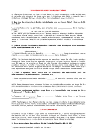 JESUS CUMPRE O SERVIÇO DO SANTUÁRIO
As três partes do Santuário – o Pátio, o Lugar Santo e o Lugar Santíssimo – indicam as três fases
da salvação pelo ministério de Jesus, uma fase é simbolizada pelo Pátio, a segunda fase é
simbolizada pelo Lugar Santo, e a terceira fase é simbolizada pelo Lugar Santíssimo.
5. Que fase do ministério de Cristo é simbolizada pelo serviço do Pátio? (Hebreus 9:26;
João 1:29)
“...se manifestou uma vez por todas, para aniquilar, pelo _______________ de si mesmo, o
pecado...”
“...Eis o ______________ de Deus, que tira o pecado do mundo...”
NOTA: Jesus, por Sua morte na cruz do Calvário, cumpriu o serviço do Pátio do Antigo
Testamento. Ele se tornou o sacrifício do pecador: o Cordeiro de Deus. O povo não se
sacrificava muito para oferecer um cordeiro a Deus quando confessava seu pecado, mas
Jesus, o Cordeiro de Deus morreu por nossos pecados. O Pátio simboliza o sacrifício de
Jesus.
6. Quem é o Sumo Sacerdote do Santuário Celestial e como é cumprido o Seu ministério
neste lugar? (Hebreus 4:14 e 9:24)
“...__________ , o Filho de Deus...”
“...Porque Cristo não entrou em Santuário _________ por ________, figura do verdadeiro, mas no
mesmo ________, para comparecer, agora, por _______ diante de Deus...”
NOTA: No Santuário Celestial existe somente um sacerdote, Jesus. Ele não é outro senão o
Cordeiro de Deus, Jesus. Em Sua ascensão, Jesus entrou no Lugar Santo do Santuário Celestial,
onde Ele aparece na presença de Deus por nós. Quando nós pecadores confessamos nossos
pecados e aceitamos a morte e ressurreição da vida de Jesus como nossa própria, Jesus está no
céu reclamando nosso perdão do pecado através de Seu sangue. Resumindo então, temos que o
Pátio representa o serviço de sacrifício de Jesus e o Lugar Santo o Seu trabalho de intercessão.
7. Como o apóstolo Paulo indica que os indivíduos são restaurados para um
relacionamento correto com Deus? (Romanos 5:10)
“...fomos reconciliados com Deus mediante a ________ de seu Filho...seremos salvos pela sua
_________...”
NOTA: Estes dois aspectos do ministério de Jesus no Santuário são cumpridos por Jesus. Ele é o
único que pode restaurar completamente uma pessoa à um relacionamento correto com Deus.
8. Quantos mediadores existem entre Deus e a humanidade nos tempos do Novo
Testamento? (I Timóteo 2:5)
“...Porquanto há __________ Deus, e _________ Mediador entre Deus e os homens,
__________________, homem...”
NOTA: Nos tempos do Novo Testamento não era mais preciso um sistema de sacerdócio terrestre.
Depois que Jesus morreu na cruz e ressuscitou, o ministério do Grande Sumo Sacerdote começou.
Não existe, contudo, nenhum outro mediador entre Deus e a humanidade, exceto Jesus.
O DIA DA EXPIAÇÃO
Enquanto o serviço no Pátio e Lugar Santo era realizado todo dia, o serviço no Lugar Santíssimo
era realizado uma vez por ano. Então, enquanto o anterior era conhecido como “diário”, o ultimo
era conhecido como “anual”. O serviço do Dia da Expiação é a terceira e final fase do ministério de
Jesus. Vamos examinar os eventos deste, o mais solene dia na vida do Israel antigo.
9. O que acontecia ao Santuário no Dia da Expiação? (Levítico 16:29, 30)
“…porque naquele dia se fará expiação por vós, para ____________________...”
 