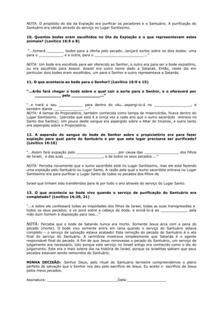 NOTA: O propósito do dia da Expiação era purificar os pecadores e o Santuário. A purificação do
Santuário era obtida através do serviço no Lugar Santíssimo.
10. Quantos bodes eram escolhidos no Dia da Expiação e o que representavam estes
animais? (Levítico 16:5 e 8)
“...tomará ________ bodes para a oferta pelo pecado...lançará sortes sobre os dois bodes: uma
para o ___________, e a outra, para o _______________________...”
NOTA: Um bode era escolhido para ser oferecido ao Senhor, o outro era para ser o bode expiatório,
ou era escolhido para Azazel. Azazel era outro nome dado a Satanás. Então, neste dia em
particular dois bodes eram escolhidos, um para o Senhor e outro representava a Satanás.
11. O que acontecia ao bode para o Senhor? (Levítico 16:9 e 15)
“...Arão fará chegar o bode sobre o qual cair a sorte para o Senhor, e o oferecerá por
___________ pelo ____________...”
“…e trará o seu ___________ para dentro do véu...aspergi-lo-á no _________________, e
também diante ______________ ...”
NOTA: A tampa do Propiciatório, também conhecida como tampa de misericórdia, ficava dentro do
Lugar Santíssimo. (perceba que esta é a única vez a cada ano que o sumo sacerdote entrava no
Santo dos Santos). Um pouco deste sangue era aspergido sobre o Altar do Incenso, e outro tanto
era aspergido sobre o Propiciatório.
12. A aspersão do sangue do bode do Senhor sobre o propiciatório era para fazer
expiação para qual parte do Santuário e por que este lugar precisava ser purificado?
(Levítico 16:16)
“...Assim fará expiação pelo __________________...por causa das ________________ dos filhos
de Israel, e das suas __________________, e de todos os seus pecados....”
NOTA: Perceba novamente que o sumo sacerdote está no Lugar Santíssimo, mas ele está fazendo
uma expiação pelo Santuário ou Lugar Santo. A razão pela qual o sumo sacerdote entrava no Lugar
Santíssimo era para purificar o Lugar Santo de todos os pecados dos filhos de
Israel que tinham sido transferidos para lá por todo o ano através do serviço do Lugar Santo.
13. O que acontecia ao bode vivo quando o serviço de purificação do Santuário era
completado? (Levítico 16:20, 21)
“...e sobre ele confessará todas as iniqüidades dos filhos de Israel, todas as suas transgressões e
todos os seus pecados; e os porá sobre a cabeça do bode, e enviá-lo-á ao ____________, pela
mão dum homem à disposição para isso...”
NOTA: Perceba que o bode de Satanás nunca era morto. Somente Jesus arca com a pena do
pecado (morte). O bode vivo somente entra em cena quando o serviço do Santuário estava
completo – o serviço de salvação estava acabado! Esta remoção do pecado do Santuário é o ato
final do serviço do Santuário. A cerimônia mostrava simplesmente que Satanás é o agente
responsável final do pecado. A fim de que Jesus removesse o pecado do Santuário, um serviço de
julgamento era necessário. Isto porque este serviço no Israel antigo era conhecido como o dia do
julgamento. Este era o mais solene dia na história de Israel, porque os israelitas sabiam que seus
pecados estavam sendo removidos do Santuário.
MINHA DECISÃO: Senhor Deus, pelo ritual do Santuário terrestre compreendemos o plano
perfeito de salvação que o Senhor nos deu pelo sacrifício de Jesus. Eu aceito o sacrifício de Jesus
pelos meus pecados.
Assinatura: _________________________________Data:__________________
 