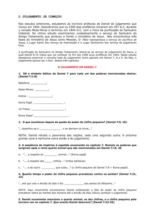 O JULGAMENTO JÁ COMEÇOU
Nos estudos anteriores, estudamos as incríveis profecias de Daniel do julgamento que
iniciou em 1844. Descobrimos que os 2300 dias proféticos iniciaram em 457 A.C. durante
o reinado Medo-Persa e terminou em 1844 D.C. com o início da purificação do Santuário
Celestial. No ultimo estudo examinamos cuidadosamente o serviço do Santuário do
Antigo Testamento que pontuou a frente o ministério de Jesus. Nós encontramos três
fases do ministério de Jesus como Messias. O Pátio representava o serviço do sacrifício de
Jesus, o Lugar Santo Seu serviço de intercessão e o Lugar Santíssimo Seu serviço de julgamento
final.
A purificação do Santuário no Antigo Testamento referia-se ao serviço de julgamento de Jesus, o
qual Daniel 8:14 indica que vai começar no fim dos 2300 anos proféticos em 1844. Neste estudo
desejamos examinar o conceito todo do julgamento como aparece em Daniel 7, 8 e 9. De fato, o
julgamento parece ser o foco destes três capítulos.
O JULGAMENTO EM DANIEL 7
1. Dê o símbolo bíblico de Daniel 7 para cada um dos poderes mencionados abaixo:
(Daniel 7:1-8)
Babilônia: __________;
Medo-Pérsia: _________;
Grécia: ________________;
Roma Pagã: ____________________ ;
10 Tribos: ______________________ ;
Roma Papal: _______________________ .
2. O que aconteceu depois da queda do poder do chifre pequeno? (Daniel 7:9, 10)
“...Assentou-se o ______________ , e se abriram os livros...”
NOTA: Daniel retrata o panorama das nações, cada uma seguindo outra. A próxima
grande cena é nenhuma outra senão a do julgamento.
3. A seqüência de impérios é repetida novamente no capítulo 7. Nomeie os poderes que
surgiram após o reino quarto animal que são mencionados em Daniel 7:19, 20
a. “... a respeito do _________ animal...” (Roma pagã)
b. “... a respeito dos _____ chifres...” (tribos bárbaras)
c. “... e do outro _________ que subiu...” (o chifre pequeno de Daniel 7:8 = Roma papal)
4. Quanto tempo o poder do chifre pequeno prevaleceu contra os santos? (Daniel 7:21,
22)
“...até que veio o Ancião de dias e fez _____________ aos santos do Altíssimo...”
NOTA: Aqui novamente encontramos Daniel enfatizando o fato do poder do chifre pequeno
prevalecer sobre as mentes dos homens até o Ancião de Dias (Deus) começar o julgamento.
5. Daniel novamente menciona o quarto animal, os dez chifres, e o chifre pequeno pela
terceira vez no capítulo 7. Que evento Daniel descreve? (Daniel 7:23-26)
 
