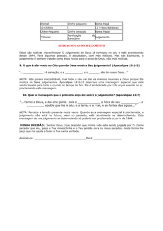 Animal Chifre pequeno Roma Pagã
10 Chifres 10 Tribos Bárbaras
Chifre Pequeno Chifre crescido Roma Papal
Tribunal
Purificação do
Santuário
Julgamento
AS BOAS NOVAS DO JULGAMENTO
Estas são notícias maravilhosas! O julgamento de Deus já começou no céu e está acontecendo
desde 1844. Para algumas pessoas, é assustador, com más notícias. Mas nas Escrituras, o
julgamento é sempre tratado como boas novas para o povo de Deus, não más notícias.
9. O que é alarmado no Céu quando Deus mostra Seu julgamento? (Apocalipse 19:1-3)
“..._____________! A salvação, e a ___________, e o _______ são do nosso Deus...”
NOTA: Isto parece inacreditável, mas todo o céu vai dar os maiores louvores a Deus porque Ele
mostra os Seus julgamentos. Apocalipse 14:6-12 descreve uma mensagem especial que está
sendo levada para todo o mundo no tempo do fim. Ela é simbolizada por três anjos voando no ar,
proclamando esta mensagem.
10. Qual a mensagem que o primeiro anjo diz sobre o julgamento? (Apocalipse 14:7)
“...Temei a Deus, e dai-Lhe glória; pois é _____________ a hora do seu __________...e
__________ aquEle que fez o céu, e a terra, e o mar, e as fontes das águas...”
NOTA: Perceba a tensão presente neste verso. Quando esta mensagem especial é proclamada, o
julgamento não está no futuro, nem no passado, está atualmente se desenvolvendo. Esta
mensagem de um julgamento se desenrolando só poderia ser proclamada a partir de 1844.
MINHA DECISÃO: Senhor Deus, hoje descobri que minha vida está sendo julgada por Ti. Como
pecador que sou, peço a Tua misericórdia e o Teu perdão para os meus pecados, desta forma lhe
peço que me ajude a fazer a Tua santa vontade.
Assinatura: _________________________________Data:__________________
 