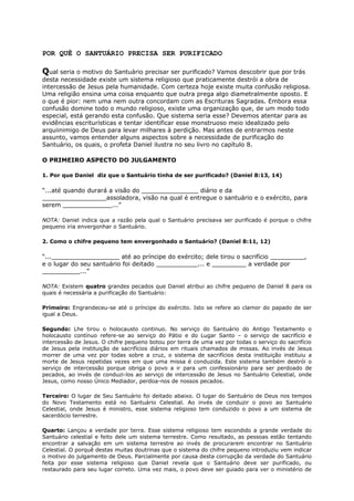 POR QUÊ O SANTUÁRIO PRECISA SER PURIFICADO
Qual seria o motivo do Santuário precisar ser purificado? Vamos descobrir que por trás
desta necessidade existe um sistema religioso que praticamente destrói a obra de
intercessão de Jesus pela humanidade. Com certeza hoje existe muita confusão religiosa.
Uma religião ensina uma coisa enquanto que outra prega algo diametralmente oposto. E
o que é pior: nem uma nem outra concordam com as Escrituras Sagradas. Embora essa
confusão domine todo o mundo religioso, existe uma organização que, de um modo todo
especial, está gerando esta confusão. Que sistema seria esse? Devemos atentar para as
evidências escriturísticas e tentar identificar esse monstruoso meio idealizado pelo
arquiinimigo de Deus para levar milhares à perdição. Mas antes de entrarmos neste
assunto, vamos entender alguns aspectos sobre a necessidade de purificação do
Santuário, os quais, o profeta Daniel ilustra no seu livro no capítulo 8.
O PRIMEIRO ASPECTO DO JULGAMENTO
1. Por que Daniel diz que o Santuário tinha de ser purificado? (Daniel 8:13, 14)
“...até quando durará a visão do _______________ diário e da
_________________assoladora, visão na qual é entregue o santuário e o exército, para
serem _____________...”
NOTA: Daniel indica que a razão pela qual o Santuário precisava ser purificado é porque o chifre
pequeno iria envergonhar o Santuário.
2. Como o chifre pequeno tem envergonhado o Santuário? (Daniel 8:11, 12)
“...__________________ até ao príncipe do exército; dele tirou o sacrifício _________,
e o lugar do seu santuário foi deitado ___________... e _________ a verdade por
__________...”
NOTA: Existem quatro grandes pecados que Daniel atribui ao chifre pequeno de Daniel 8 para os
quais é necessária a purificação do Santuário:
Primeiro: Engrandeceu-se até o príncipe do exército. Isto se refere ao clamor do papado de ser
igual a Deus.
Segundo: Lhe tirou o holocausto continuo. No serviço do Santuário do Antigo Testamento o
holocausto contínuo refere-se ao serviço do Pátio e do Lugar Santo – o serviço de sacrifício e
intercessão de Jesus. O chifre pequeno botou por terra de uma vez por todas o serviço do sacrifício
de Jesus pela instituição de sacrifícios diários em rituais chamados de missas. Ao invés de Jesus
morrer de uma vez por todas sobre a cruz, o sistema de sacrifícios desta instituição instituiu a
morte de Jesus repetidas vezes em que uma missa é conduzida. Este sistema também destrói o
serviço de intercessão porque obriga o povo a ir para um confessionário para ser perdoado de
pecados, ao invés de conduzi-los ao serviço de intercessão de Jesus no Santuário Celestial, onde
Jesus, como nosso Único Mediador, perdoa-nos de nossos pecados.
Terceiro: O lugar de Seu Santuário foi deitado abaixo. O lugar do Santuário de Deus nos tempos
do Novo Testamento está no Santuário Celestial. Ao invés de conduzir o povo ao Santuário
Celestial, onde Jesus é ministro, esse sistema religioso tem conduzido o povo a um sistema de
sacerdócio terrestre.
Quarto: Lançou a verdade por terra. Esse sistema religioso tem escondido a grande verdade do
Santuário celestial e feito dele um sistema terrestre. Como resultado, as pessoas estão tentando
encontrar a salvação em um sistema terrestre ao invés de procurarem encontrar no Santuário
Celestial. O porquê destas muitas doutrinas que o sistema do chifre pequeno introduziu vem indicar
o motivo do julgamento de Deus. Parcialmente por causa desta corrupção da verdade do Santuário
feita por esse sistema religioso que Daniel revela que o Santuário deve ser purificado, ou
restaurado para seu lugar correto. Uma vez mais, o povo deve ser guiado para ver o ministério de
 