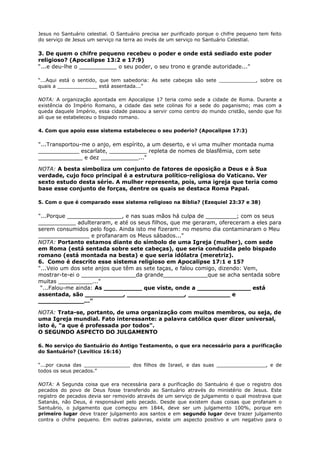 Jesus no Santuário celestial. O Santuário precisa ser purificado porque o chifre pequeno tem feito
do serviço de Jesus um serviço na terra ao invés de um serviço no Santuário Celestial.
3. De quem o chifre pequeno recebeu o poder e onde está sediado este poder
religioso? (Apocalipse 13:2 e 17:9)
“...e deu-lhe o ___________ o seu poder, o seu trono e grande autoridade...”
“...Aqui está o sentido, que tem sabedoria: As sete cabeças são sete ____________, sobre os
quais a _____________ está assentada...”
NOTA: A organização apontada em Apocalipse 17 teria como sede a cidade de Roma. Durante a
existência do Império Romano, a cidade das sete colinas foi a sede do paganismo; mas com a
queda daquele Império, essa cidade passou a servir como centro do mundo cristão, sendo que foi
ali que se estabeleceu o bispado romano.
4. Com que apoio esse sistema estabeleceu o seu poderio? (Apocalipse 17:3)
"...Transportou-me o anjo, em espírito, a um deserto, e vi uma mulher montada numa
____________ escarlate, ___________ repleta de nomes de blasfêmia, com sete
_____________ e dez ___________..."
NOTA: A besta simboliza um conjunto de fatores de oposição a Deus e à Sua
verdade, cujo foco principal é a estrutura político-religiosa do Vaticano. Ver
sexto estudo desta série. A mulher representa, pois, uma igreja que teria como
base esse conjunto de forças, dentre os quais se destaca Roma Papal.
5. Com o que é comparado esse sistema religioso na Bíblia? (Ezequiel 23:37 e 38)
"...Porque ________________, e nas suas mãos há culpa de _________; com os seus
___________ adulteraram, e até os seus filhos, que me geraram, ofereceram a eles para
serem consumidos pelo fogo. Ainda isto me fizeram: no mesmo dia contaminaram o Meu
_______________ e profanaram os Meus sábados..."
NOTA: Portanto estamos diante do símbolo de uma Igreja (mulher), com sede
em Roma (está sentada sobre sete cabeças), que seria conduzida pelo bispado
romano (está montada na besta) e que seria idólatra (meretriz).
6. Como é descrito esse sistema religioso em Apocalipse 17:1 e 15?
"...Veio um dos sete anjos que têm as sete taças, e falou comigo, dizendo: Vem,
mostrar-te-ei o ________________da grande_____________que se acha sentada sobre
muitas __________..."
"...Falou-me ainda: As __________ que viste, onde a ______________ está
assentada, são __________, _______________, ___________ e
____________..."
NOTA: Trata-se, portanto, de uma organização com muitos membros, ou seja, de
uma Igreja mundial. Fato interessante: a palavra católica quer dizer universal,
isto é, "a que é professada por todos".
O SEGUNDO ASPECTO DO JULGAMENTO
6. No serviço do Santuário do Antigo Testamento, o que era necessário para a purificação
do Santuário? (Levítico 16:16)
“...por causa das _______________ dos filhos de Israel, e das suas ________________, e de
todos os seus pecados.”
NOTA: A Segunda coisa que era necessária para a purificação do Santuário é que o registro dos
pecados do povo de Deus fosse transferido ao Santuário através do ministério de Jesus. Este
registro de pecados devia ser removido através de um serviço de julgamento o qual mostrava que
Satanás, não Deus, é responsável pelo pecado. Desde que existem duas coisas que profanam o
Santuário, o julgamento que começou em 1844, deve ser um julgamento 100%, porque em
primeiro lugar deve trazer julgamento aos santos e em segundo lugar deve trazer julgamento
contra o chifre pequeno. Em outras palavras, existe um aspecto positivo e um negativo para o
 