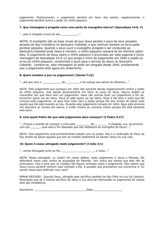 julgamento. Positivamente, o julgamento decidirá em favor dos santos; negativamente, o
julgamento decidirá contra o poder do chifre pequeno.
7. Que mensagem é pregada como uma parte do evangelho eterno? (Apocalipse 14:6, 7)
“...pois é chegada a hora do seu __________...”
NOTA: O evangelho são as boas novas de que Jesus perdoa o povo de seus pecados
através do Seu ministério no Santuário Celestial, e que nenhum homem na terra pode
perdoar pecados. Quando o povo ouvir o evangelho pregado e ser conduzido ao
Santuário Celestial onde Jesus é ministro, o chifre pequeno cessará de ter domínio sobre
eles. O julgamento de Deus sobre o chifre pequeno é anunciado por esta especial e única
mensagem de Apocalipse 14:6-12 que prega o início do julgamento em 1844 e expõe os
erros do chifre pequeno, conduzindo o povo para o serviço de Jesus no Santuário
Celestial. Lembre-se, esta mensagem só pode ser pregada desde 1844, proclamando
que o julgamento está agora em andamento.
8. Quem também é juiz no julgamento? (Daniel 7:22)
“...até que veio o ____________ de ________, e fez justiça aos santos do Altíssimo...”
NOTA: Este julgamento que começou em 1844 não somente decide negativamente contra o poder
do chifre pequeno, mas decide positivamente em favor do povo de Deus. Alguns podem se
maravilhar por que Deus tem um julgamento. Deus não precisa fazer um julgamento a fim de
encontrar quem vai ser salvo. Deus já sabe quem vai ser salvo. Deus é tão bom e justo que Ele
convoca este julgamento, só para ficar mais claro a todos porque Ele tem direito de salvar todo
aquele que Ele está levando ao céu. Durante este julgamento iniciado em 1844, Deus pela primeira
vez descobre os nomes dos salvos, e então mostra ao universo inteiro porque Ele está salvando
este povo.
9. Com quem Pedro diz que este julgamento deve começar? (I Pedro 4:17)
“...Porque a ocasião de começar o juízo pela _________ de ________ é chegada; ora, se primeiro
vem por ______, qual será o fim daqueles que não obedecem ao evangelho de Deus?...”
NOTA: Este julgamento será primeiramente tratado com os justos. Isto é a vindicação de Deus do
Seu direito de salvar aqueles que tem se rendido totalmente ao Senhor Jesus em sua vida.
10. Quem é nosso advogado neste julgamento? (I João 2:1)
“...temos Advogado junto ao Pai, _________ ___________, o Justo...”
NOTA: Nosso advogado, ou orador em nossa defesa, neste julgamento é Jesus o Messias. Ele
defenderá nosso caso contra as acusações de Satanás. Isto indica aos santos que eles não se
preocupem. Isto é para que os cristãos não fiquem ansiosos sobre o julgamento. Eles sabem que
Jesus nunca perderá nenhum caso confiado a Ele. A questão que precisamos nos concentrar é: Eu
escolhi Jesus para defender meu caso?
MINHA DECISÃO: Querido Deus, obrigado pelo sacrifício perfeito de Seu Filho na cruz do Calvário.
Reconheço que só o imenso sacrifício de Jesus e sua obra de intercessão no julgamento de nossos
atos são verdadeiros.
Assinatura: _________________________________Data:__________________
 
