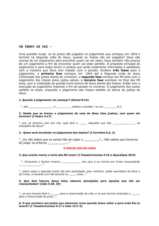 UM TEMPO DE PAZ –
Uma questão surge: se os justos são julgados no julgamento que começou em 1844 e
termina na Segunda volta de Jesus, quando os ímpios vão ser julgados? Deus não
precisa de um julgamento para encontrar quem vai ser salvo, Deus também não precisa
de um julgamento a fim de encontrar quem vai estar perdido. O propósito principal do
julgamento é para todos terem a certeza que serão totalmente informados e satisfeitos
com a maneira que Deus tem tratado com o pecado. Existem três fases para o
julgamento: a primeira fase começou em 1844 até a Segunda vinda de Jesus
(Vindicação dos justos diante do universo); a segunda fase começa nos Mil anos com o
julgamento dos ímpios pelos justos salvos; a terceira fase acontece no final dos Mil
anos, com a vindicação do grande trono branco de Deus diante dos ímpios. Então vem a
execução do julgamento trazendo o fim do pecado no universo. O julgamento dos justos
satisfaz os anjos, enquanto o julgamento dos ímpios satisfaz os salvos da justiça de
Deus.
1. Quando o julgamento vai começar? (Daniel 8:14)
”…Até ________________ e __________ tardes e manhãs;” ou em ________ D.C.
2. Desde que se iniciou o julgamento da casa de Deus (dos justos), com quem ele
termina? (I Pedro 4:17)
“…ora, se primeiro vem por nós, qual será o _____ daqueles que não _______________ ao
evangelho de Deus?”
3. Quem será envolvido no julgamento dos ímpios? (I Corintios 6:2, 3)
“...Ou não sabeis que os santos hão de julgar o _________?... Não sabeis que havemos
de julgar os próprios __________....”
O INÍCIO DOS Mil ANOS
4. Que evento marca o início dos Mil anos? (I Tessalonicenses 4:16 e Apocalipse 20:6)
“...Porquanto o Senhor mesmo...____________ dos céus e os mortos em Cristo ressuscitarão
______________...”
“...sobre esses a segunda morte não tem autoridade; pelo contrário, serão sacerdotes de Deus e
de Cristo, e reinarão com Ele durante os _____ anos...”
5. Que dois futuros Jesus falou estarem planejados para aqueles que vão ser
ressuscitados? (João 5:28, 29)
“...os que tiverem feito o _____, para a ressurreição da vida, e os que tiverem praticado o _____,
para a ressurreição do juízo...”
6. O que acontece aos justos que estiverem vivos quando Jesus voltar e para onde Ele os
levará? (I Tessalonicenses 4:17 e João 14:1-3)
 