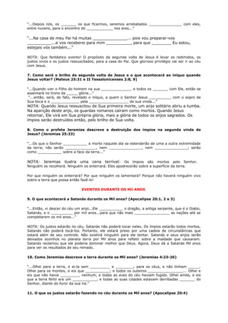 “...Depois nós, os _______ os que ficarmos, seremos arrebatados _______________ com eles,
entre nuvens, para o encontro do ____________ nos ares...”
“...Na casa de meu Pai há muitas ______________... pois vou preparar-vos
__________...e vos receberei para mim __________, para que ________ Eu estou,
estejais vós também...”
NOTA: Que fantástico evento! O propósito da segunda volta de Jesus é levar os redimidos, os
justos vivos e os justos ressuscitados, para a casa do Pai. Que glorioso privilégio vai ser ir ao céu
com Jesus.
7. Como será o brilho da segunda volta de Jesus e o que acontecerá ao iníquo quando
Jesus voltar? (Mateus 25:31 e II Tessalonicenses 2:8, 9)
“...Quando vier o Filho do homem na sua ______________ e todos os _______ com Ele, então se
assentará no trono da _____ glória...”
“...então, será, de fato, revelado o iníquo, a quem o Senhor Jesus __________ com o sopro de
Sua boca e o _____________ pela __________________ de sua vinda...”
NOTA: Quando Jesus ressuscitou de Sua primeira morte, um anjo solitário abriu a tumba.
Na aparição deste anjo, os guardas romanos caíram como mortos. Quando Jesus
retornar, Ele virá em Sua própria glória, mais a glória de todos os anjos sagrados. Os
ímpios serão destruídos então, pelo brilho de Sua volta.
8. Como o profeta Jeremias descreve a destruição dos ímpios na segunda vinda de
Jesus? (Jeremias 25:33)
“...Os que o Senhor ___________ a morte naquele dia se estenderão de uma a outra extremidade
da terra; não serão ______________, nem _______________, nem _______________; serão
como ___________ sobre a face da terra...”
NOTA: Jeremias ilustra uma cena terrível: Os ímpios são mortos pelo Senhor.
Ninguém os recolherá. Ninguém os enterrará. Eles apodrecerão sobre a superfície da terra.
Por que ninguém os enterrará? Por que ninguém os lamentará? Porque não haverá ninguém vivo
sobre a terra que possa então fazê-lo!
EVENTOS DURANTE OS Mil ANOS
9. O que acontecerá a Satanás durante os Mil anos? (Apocalipse 20:1, 2 e 3)
“...Então, vi descer do céu um anjo...Ele ___________ o dragão, a antiga serpente, que é o Diabo,
Satanás, e o __________ por mil anos...para que não mais ________________ as nações até se
completarem os mil anos...”
NOTA: Os justos estarão no céu, Satanás não poderá tocar neles. Os ímpios estarão todos mortos,
Satanás não poderá tocá-los. Portanto, ele estará preso por uma cadeia de circunstâncias que
estará além de seu controle. Não existirá ninguém para ele tentar. Satanás e seus anjos serão
deixados sozinhos no planeta terra por Mil anos para refletir sobre a maldade que causaram.
Satanás reclamou que ele poderia dominar melhor que Deus. Agora, Deus dá a Satanás Mil anos
para ver os resultados de seu reinado.
10. Como Jeremias descreve a terra durante os Mil anos? (Jeremias 4:23-26)
“...Olhei para a terra, e ei-la sem _________ e ________; para os céus, e não tinham _____.
Olhei para os montes, e eis que ___________; e todos os outeiros ________________... Olhei e
eis que não havia _________ nenhum, e todas as aves do céu haviam fugido. Olhei ainda, e eis
que a terra fértil era um ___________, e todas as suas cidades estavam derribadas _______ do
Senhor, diante do furor da sua ira.”
11. O que os justos estarão fazendo no céu durante os Mil anos? (Apocalipse 20:4)
 