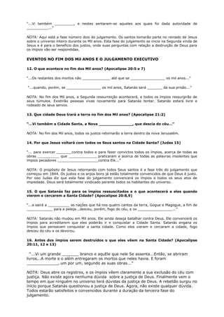 “...Vi também _________, e nestes sentaram-se aqueles aos quais foi dada autoridade de
__________...”
NOTA: Aqui está a fase número dois do julgamento. Os santos tomarão parte no reinado de Jesus
sobre o universo inteiro durante os Mil anos. Esta fase do julgamento se inicia na Segunda vinda de
Jesus e é para o benefício dos justos, onde suas perguntas com relação a destruição de Deus para
os ímpios vão ser respondidas.
EVENTOS NO FIM DOS Mil ANOS E O JULGAMENTO EXECUTIVO
12. O que acontece no fim dos Mil anos? (Apocalipse 20:5 e 7)
“...Os restantes dos mortos não _____________ até que se ________________ os mil anos...”
“...quando, porém, se ________________ os mil anos, Satanás será _______ da sua prisão...”
NOTA: No fim dos Mil anos, a Segunda ressurreição acontecerá, e todos os ímpios ressurgirão de
seus túmulos. Existirão pessoas vivas novamente para Satanás tentar. Satanás estará livre e
rodeado de seus servos.
13. Que cidade Deus trará a terra no fim dos Mil anos? (Apocalipse 21:2)
“…Vi também a Cidade Santa, a Nova ______________, que descia do céu…”
NOTA: No fim dos Mil anos, todos os justos retornarão a terra dentro da nova Jerusalém.
14. Por que Jesus voltará com todos os Seus santos na Cidade Santa? (Judas 15)
“... para exercer _______contra todos e para fazer convictos todos os ímpios, acerca de todas as
obras __________ que _____________ praticaram e acerca de todas as palavras insolentes que
ímpios pecadores ___________________contra Ele...”
NOTA: O propósito de Jesus retornando com todos Seus santos é a fase três do julgamento que
começou em 1844. Os justos e os anjos bons já estão totalmente convencidos de que Deus é justo.
Por isso Judas diz que esta fase do julgamento convencerá os ímpios e todos os seus atos de
impiedade. Deus será totalmente vindicado perante todos os habitantes do universo.
15. O que Satanás faz para os ímpios ressuscitados e o que acontecerá a eles quando
vierem e cercarem a Santa Cidade? (Apocalipse 20:8,9)
“...e sairá a __________ as nações que há nos quatro cantos da terra, Gogue e Magogue, a fim de
____________ para a peleja...desceu, porém, fogo do céu, e os ________________...”
NOTA: Satanás não mudou em Mil anos. Ele ainda deseja batalhar contra Deus. Ele convencerá os
ímpios para acreditarem que eles poderão ir e conquistar a Cidade Santa. Satanás engana os
ímpios que pensavam conquistar a santa cidade. Como eles vieram e cercaram a cidade, fogo
desceu do céu e os devorou.
16. Antes dos ímpios serem destruídos o que eles vêem na Santa Cidade? (Apocalipse
20:11, 12 e 13)
“...Vi um grande _______ branco e aquEle que nele Se assenta...Então, se abriram
livros...A morte e o além entregaram os mortos que neles havia. E foram
_____________, um por um, segundo as suas obras...”
NOTA: Deus abre os registros, e os ímpios vêem claramente a sua exclusão do céu com
justiça. Não existe agora nenhuma dúvida sobre a justiça de Deus. Finalmente vem o
tempo em que ninguém no universo terá dúvidas da justiça de Deus. A rebelião surgiu no
início porque Satanás questionou a justiça de Deus. Agora, não existe qualquer dúvida.
Todos estarão satisfeitos e convencidos durante a duração da terceira fase do
julgamento.
 