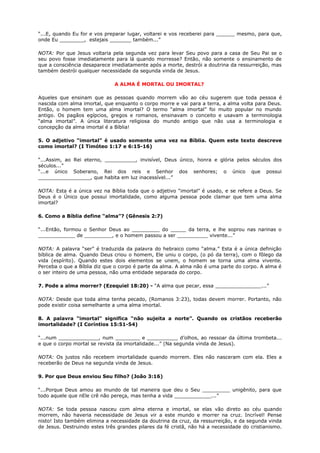 “...E, quando Eu for e vos preparar lugar, voltarei e vos receberei para ______ mesmo, para que,
onde Eu ________, estejais _______ também...”
NOTA: Por que Jesus voltaria pela segunda vez para levar Seu povo para a casa de Seu Pai se o
seu povo fosse imediatamente para lá quando morresse? Então, não somente o ensinamento de
que a consciência desaparece imediatamente após a morte, destrói a doutrina da ressurreição, mas
também destrói qualquer necessidade da segunda vinda de Jesus.
A ALMA É MORTAL OU IMORTAL?
Aqueles que ensinam que as pessoas quando morrem vão ao céu sugerem que toda pessoa é
nascida com alma imortal, que enquanto o corpo morre e vai para a terra, a alma volta para Deus.
Então, o homem tem uma alma imortal? O termo “alma imortal” foi muito popular no mundo
antigo. Os pagãos egípcios, gregos e romanos, ensinavam o conceito e usavam a terminologia
“alma imortal”. A única literatura religiosa do mundo antigo que não usa a terminologia e
concepção da alma imortal é a Bíblia!
5. O adjetivo “imortal” é usado somente uma vez na Bíblia. Quem este texto descreve
como imortal? (I Timóteo 1:17 e 6:15-16)
“...Assim, ao Rei eterno, __________, invisível, Deus único, honra e glória pelos séculos dos
séculos...”
“...e único Soberano, Rei dos reis e Senhor dos senhores; o único que possui
_________________, que habita em luz inacessível...”
NOTA: Esta é a única vez na Bíblia toda que o adjetivo “imortal” é usado, e se refere a Deus. Se
Deus é o Único que possui imortalidade, como alguma pessoa pode clamar que tem uma alma
imortal?
6. Como a Bíblia define “alma”? (Gênesis 2:7)
“...Então, formou o Senhor Deus ao _________ do _____ da terra, e lhe soprou nas narinas o
____________ de _________, e o homem passou a ser __________ vivente...”
NOTA: A palavra “ser” é traduzida da palavra do hebraico como “alma.” Esta é a única definição
bíblica de alma. Quando Deus criou o homem, Ele uniu o corpo, (o pó da terra), com o fôlego da
vida (espírito). Quando estes dois elementos se unem, o homem se torna uma alma vivente.
Perceba o que a Bíblia diz que o corpo é parte da alma. A alma não é uma parte do corpo. A alma é
o ser inteiro de uma pessoa, não uma entidade separada do corpo.
7. Pode a alma morrer? (Ezequiel 18:20) - “A alma que pecar, essa _______________...”
NOTA: Desde que toda alma tenha pecado, (Romanos 3:23), todas devem morrer. Portanto, não
pode existir coisa semelhante a uma alma imortal.
8. A palavra “imortal” significa “não sujeita a norte”. Quando os cristãos receberão
imortalidade? (I Coríntios 15:51-54)
“...num _____________, num ________ e __________ d’olhos, ao ressoar da última trombeta...
e que o corpo mortal se revista da imortalidade...” (Na segunda vinda de Jesus).
NOTA: Os justos não recebem imortalidade quando morrem. Eles não nasceram com ela. Eles a
receberão de Deus na segunda vinda de Jesus.
9. Por que Deus enviou Seu filho? (João 3:16)
“...Porque Deus amou ao mundo de tal maneira que deu o Seu _________ unigênito, para que
todo aquele que nEle crê não pereça, mas tenha a vida ____________...”
NOTA: Se toda pessoa nasceu com alma eterna e imortal, se elas vão direto ao céu quando
morrem, não haveria necessidade de Jesus vir a este mundo e morrer na cruz. Incrível! Pense
nisto! Isto também elimina a necessidade da doutrina da cruz, da ressurreição, e da segunda vinda
de Jesus. Destruindo estes três grandes pilares da fé cristã, não há a necessidade do cristianismo.
 